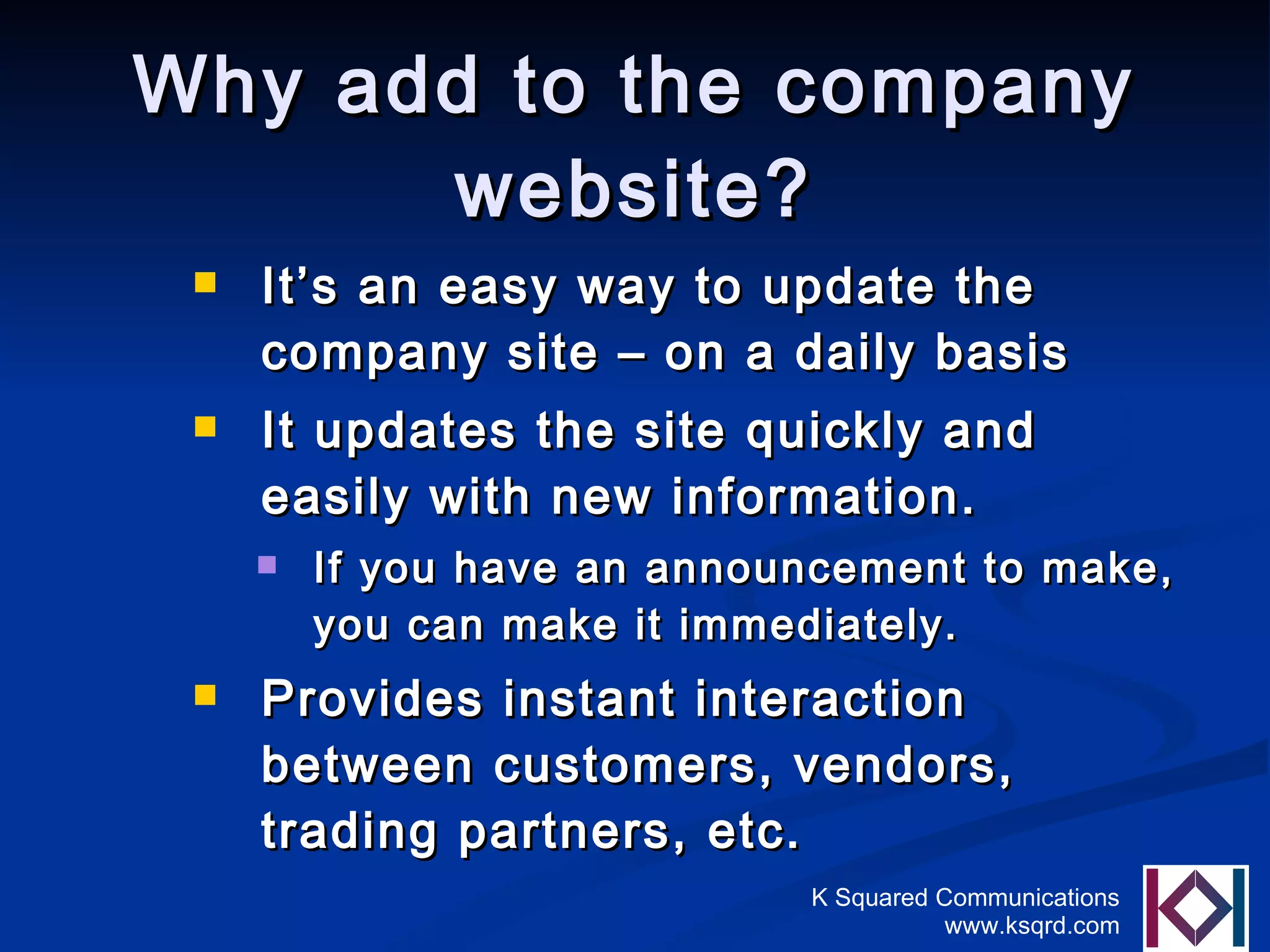 Why add to the company website? It’s an easy way to update the company site – on a daily basis It updates the site quickly and easily with new information.  If you have an announcement to make, you can make it immediately. Provides instant interaction between customers, vendors, trading partners, etc. 