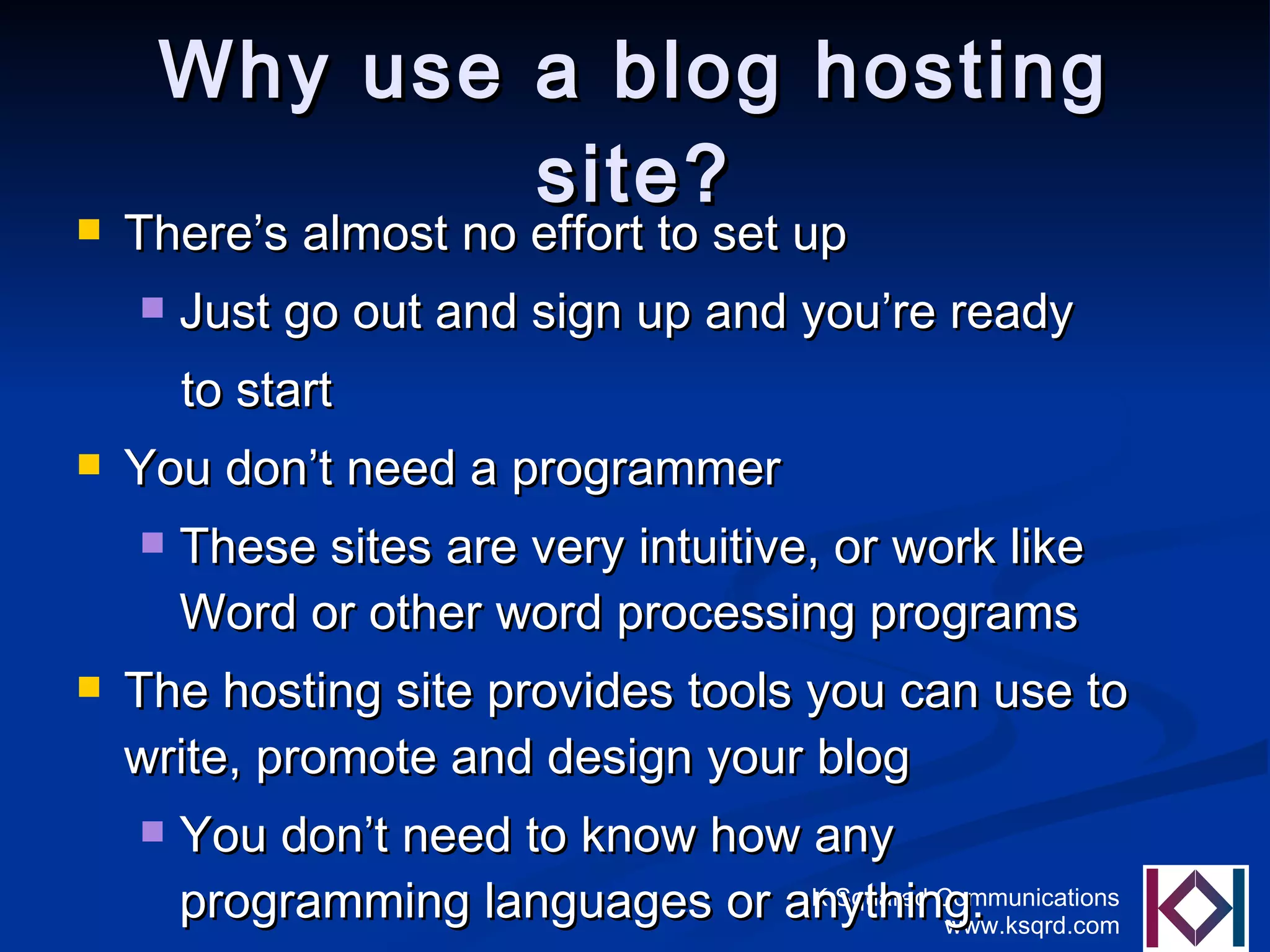 Why use a blog hosting site? There’s almost no effort to set up Just go out and sign up and you’re ready  to start You don’t need a programmer These sites are very intuitive, or work like Word or other word processing programs The hosting site provides tools you can use to write, promote and design your blog You don’t need to know how any programming languages or anything. 