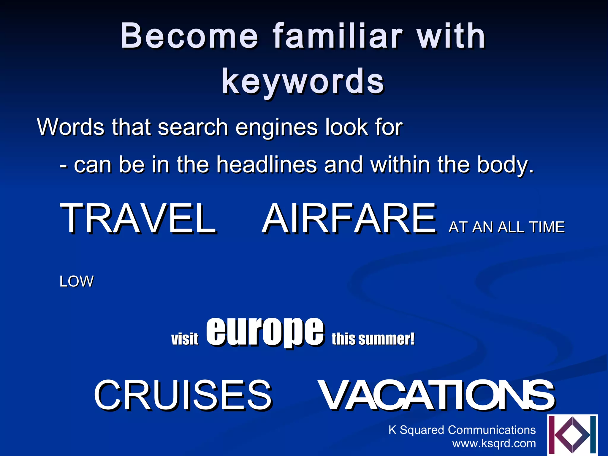 Become familiar with keywords Words that search engines look for - can be in the headlines and within the body.  TRAVEL   AIRFARE  AT AN ALL TIME LOW   visit  europe  this summer! CRUISES   VACATIONS  CARRIBEAN  