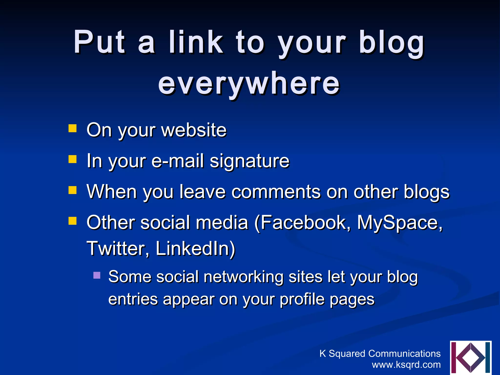 Put a link to your blog everywhere On your website  In your e-mail signature When you leave comments on other blogs Other social media (Facebook, MySpace, Twitter, LinkedIn) Some social networking sites let your blog entries appear on your profile pages 