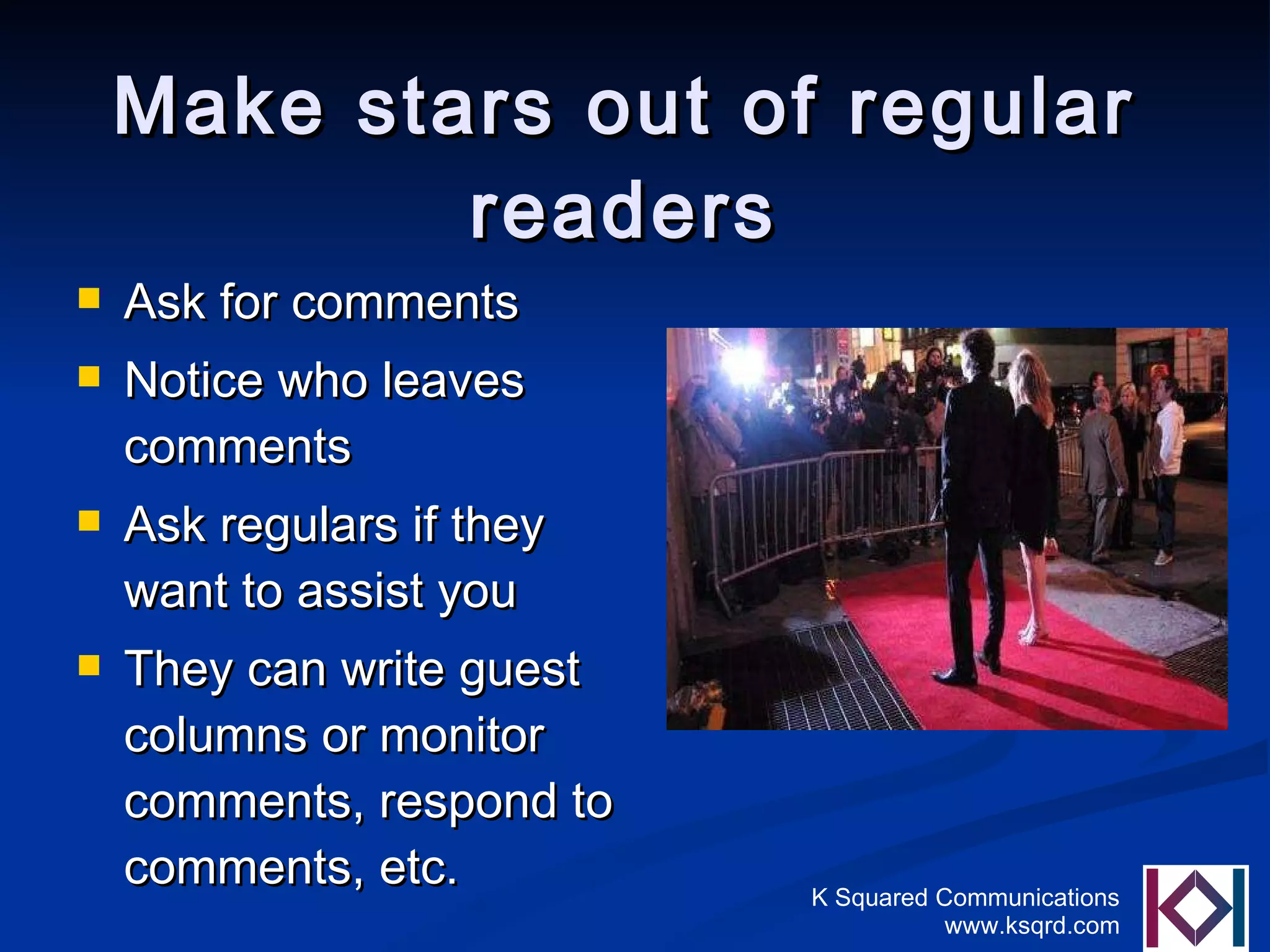 Make stars out of regular readers Ask for comments Notice who leaves comments Ask regulars if they want to assist you They can write guest columns or monitor comments, respond to comments, etc. 