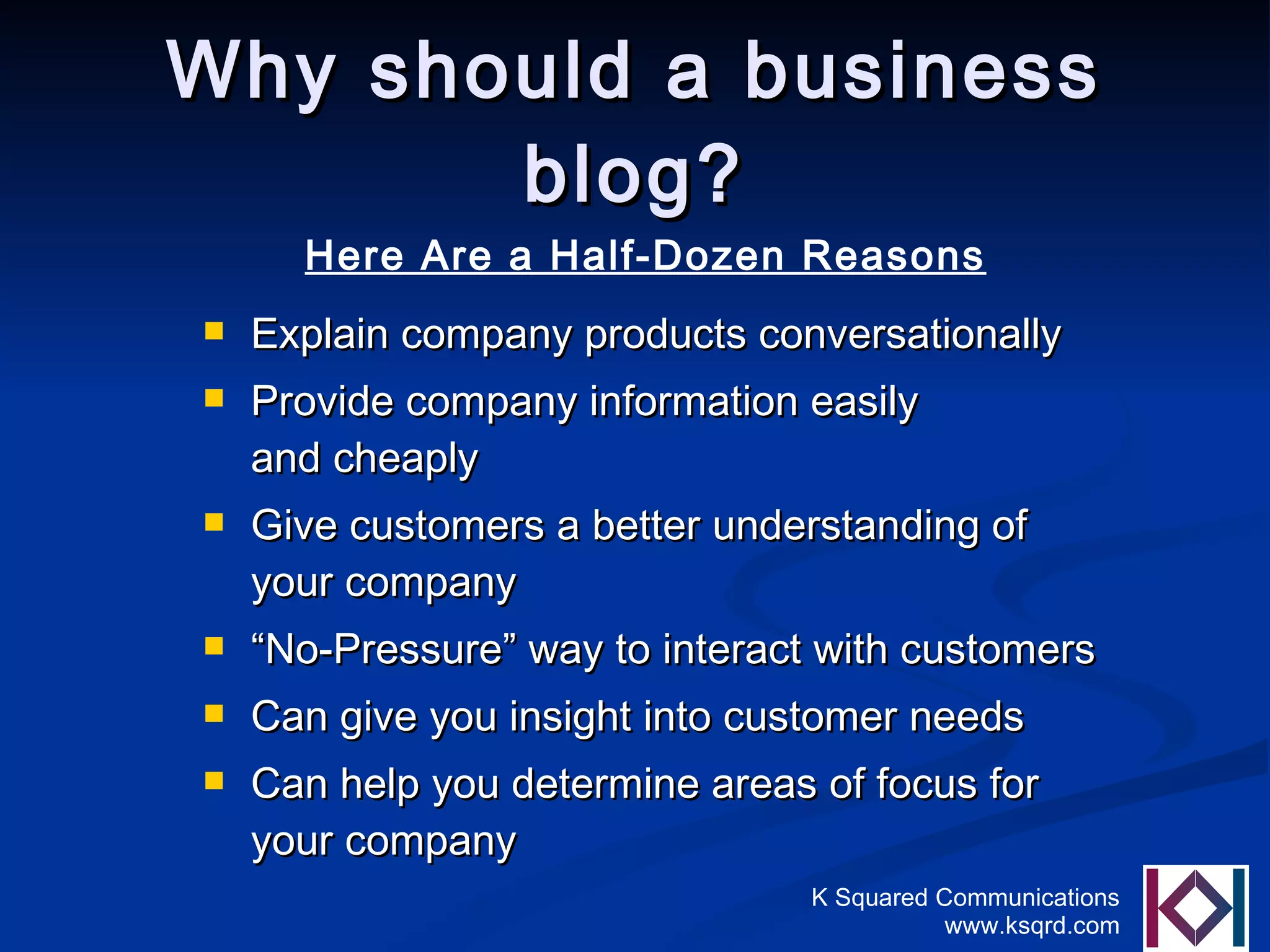 Why should a business blog? Explain company products conversationally Provide company information easily  and cheaply Give customers a better understanding of your company “ No-Pressure” way to interact with customers Can give you insight into customer needs Can help you determine areas of focus for your company Here Are a Half-Dozen Reasons 