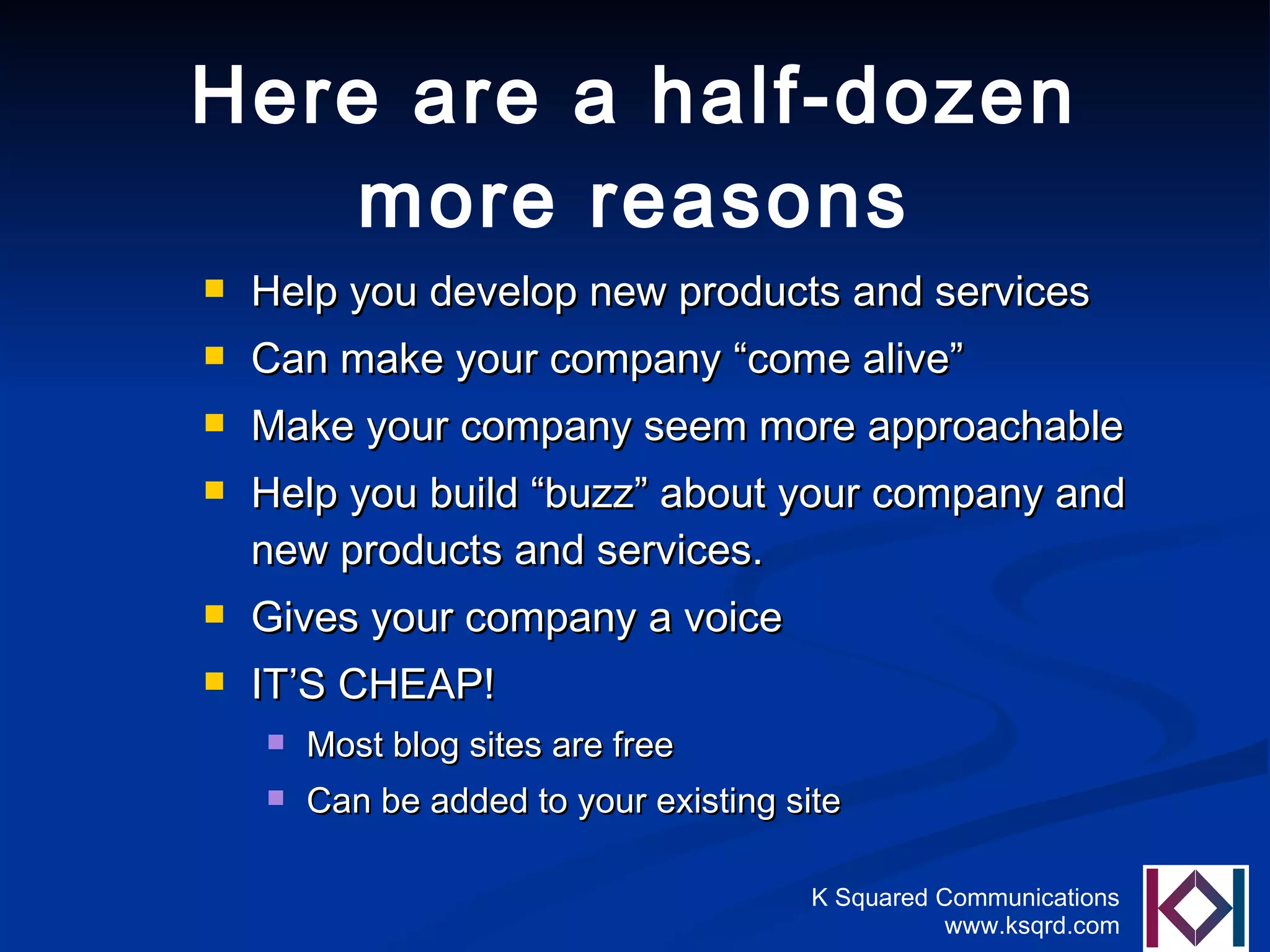 Here are a half-dozen more reasons Help you develop new products and services Can make your company “come alive” Make your company seem more approachable Help you build “buzz” about your company and new products and services. Gives your company a voice IT’S CHEAP! Most blog sites are free Can be added to your existing site 