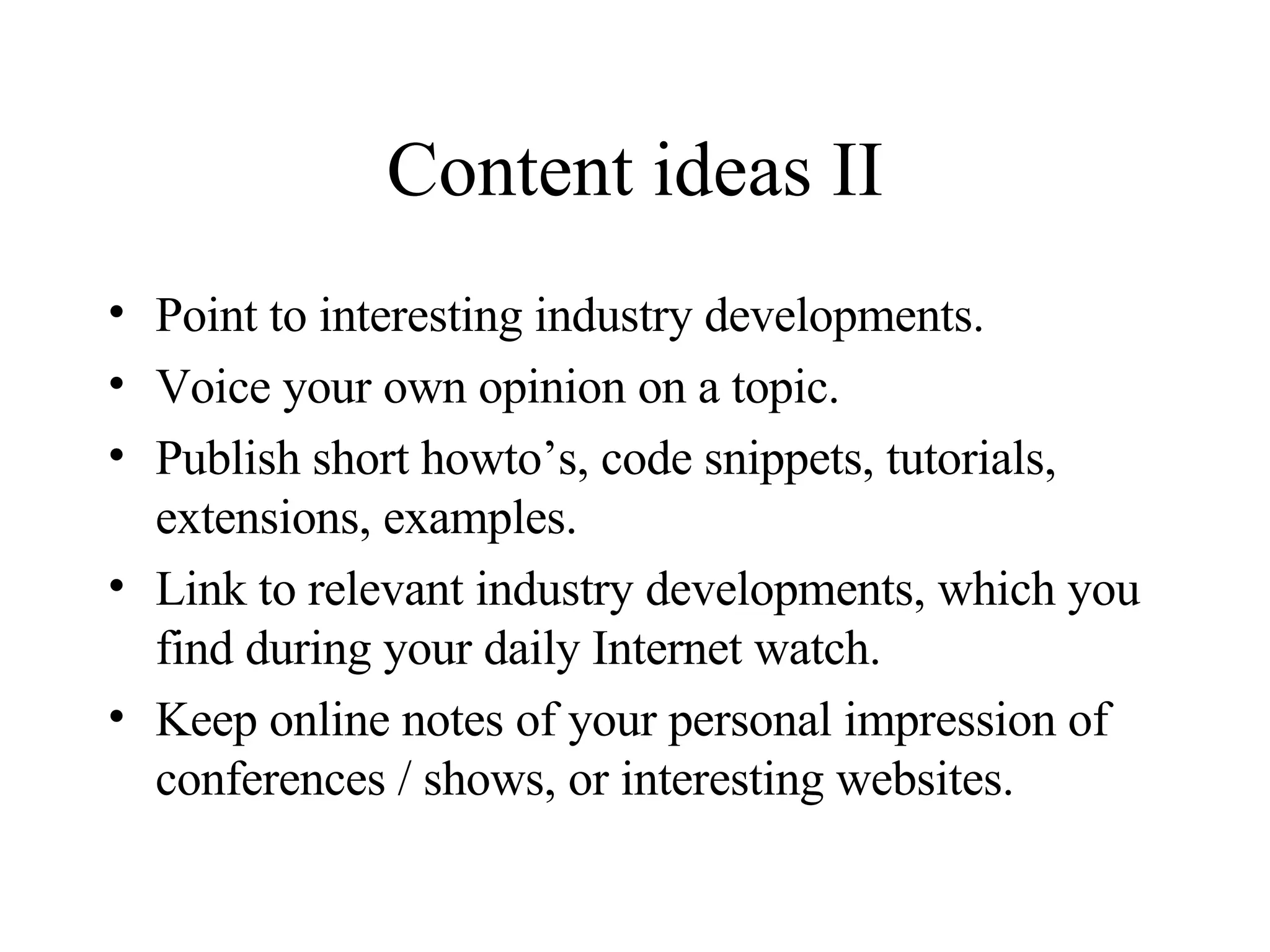Content ideas II Point to interesting industry developments. Voice your own opinion on a topic. Publish short howto’s, code snippets, tutorials, extensions, examples. Link to relevant industry developments, which you find during your daily Internet watch. Keep online notes of your personal impression of conferences / shows, or interesting websites. 