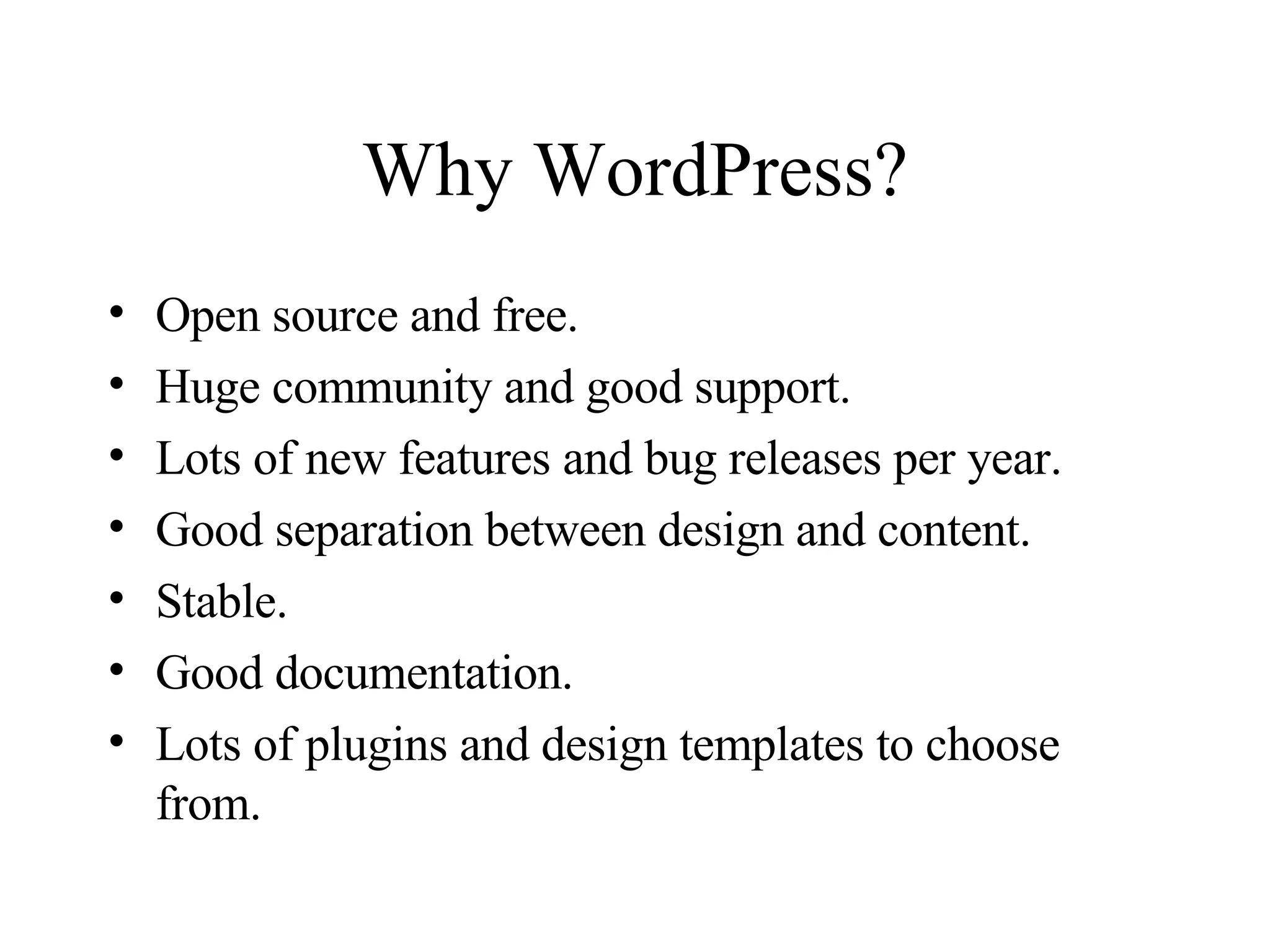 Why WordPress? Open source and free. Huge community and good support. Lots of new features and bug releases per year. Good separation between design and content. Stable. Good documentation. Lots of plugins and design templates to choose from. 