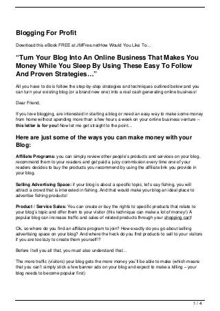 Blogging For Profit
Download this eBook FREE at JMFree.netHow Would You Like To…


“Turn Your Blog Into An Online Business That Makes You
Money While You Sleep By Using These Easy To Follow
And Proven Strategies…”
All you have to do is follow the step-by-step strategies and techniques outlined below and you
can turn your existing blog (or a brand new one) into a real cash generating online business!

Dear Friend,

If you love blogging, are interested in starting a blog or need an easy way to make some money
from home without spending more than a few hours a week on your online business venture –
this letter is for you! Now let me get straight to the point…

Here are just some of the ways you can make money with your
Blog:
Affiliate Programs: you can simply review other people’s products and services on your blog,
recommend them to your readers and get paid a juicy commission every time one of your
readers decides to buy the products you recommend by using the affiliate link you provide in
your blog.

Selling Advertising Space: if your blog is about a specific topic, let’s say fishing, you will
attract a crowd that is interested in fishing. And that would make your blog an ideal place to
advertise fishing products!

Product / Service Sales: You can create or buy the rights to specific products that relate to
your blog’s topic and offer them to your visitor (this technique can make a lot of money!) A
popular blog can increase traffic and sales of related products through your shopping cart!

Ok, so where do you find an affiliate program to join? How exactly do you go about selling
advertising space on your blog? And where the heck do you find products to sell to your visitors
if you are too lazy to create them yourself!?

Before I tell you all that, you must also understand that…

The more traffic (visitors) your blog gets the more money you’ll be able to make (which means
that you can’t simply stick a few banner ads on your blog and expect to make a killing – your
blog needs to become popular first)




                                                                                             1/4
 