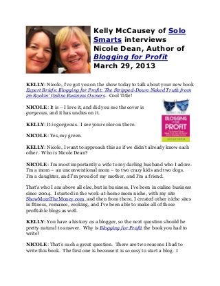 Kelly McCausey of Solo
                               Smarts interviews
                               Nicole Dean, Author of
                               Blogging for Profit
                               March 29, 2013

KELLY: Nicole, I've got you on the show today to talk about your new book
Expert Briefs: Blogging for Profit: The Stripped-Down Naked Truth from
26 Rockin' Online Business Owners. Cool Title!

NICOLE: It is – I love it, and did you see the cover is
gorgeous, and it has undies on it.

KELLY: It is gorgeous. I see your color on there.

NICOLE: Yes, my green.

KELLY: Nicole, I want to approach this as if we didn't already know each
other. Who is Nicole Dean?

NICOLE: I’m most importantly a wife to my darling husband who I adore.
I’m a mom – an unconventional mom – to two crazy kids and two dogs.
I’m a daughter, and I'm proud of my mother, and I’m a friend.

That's who I am above all else, but in business, I’ve been in online business
since 2004. I started in the work-at-home mom niche, with my site
ShowMomTheMoney.com, and then from there, I created other niche sites
in fitness, romance, cooking, and I've been able to make all of those
profitable blogs as well.

KELLY: You have a history as a blogger, so the next question should be
pretty natural to answer. Why is Blogging for Profit the book you had to
write?

NICOLE: That’s such a great question. There are two reasons I had to
write this book. The first one is because it is so easy to start a blog. I
 