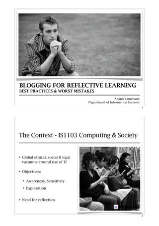 BLOGGING FOR REFLECTIVE LEARNING
BEST PRACTICES & WORST MISTAKES
                                                      Anand Ramchand
                                     Department of Information Systems
                                                                         1




The Context - IS1103 Computing & Society


!   Global ethical, social & legal
    vacuums around use of IT

!   Objectives:

    !   Awareness, Sensitivity
    !   Exploration


!   Need for reflection

                                                        FISHEYSTREAM

                                                                         2
 