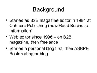 Background Started as B2B magazine editor in 1984 at Cahners Publishing (now Reed Business Information) Web editor since 1996 – on B2B magazine, then freelance Started a personal blog first, then ASBPE Boston chapter blog 
