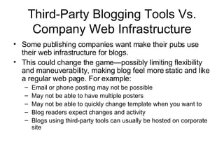 Third-Party Blogging Tools Vs. Company Web Infrastructure Some publishing companies want make their pubs use their web infrastructure for blogs. This could change the game—possibly limiting flexibility and maneuverability, making blog feel more static and like a regular web page. For example: Email or phone posting may not be possible May not be able to have multiple posters May not be able to quickly change template when you want to Blog readers expect changes and activity Blogs using third-party tools can usually be hosted on corporate site 