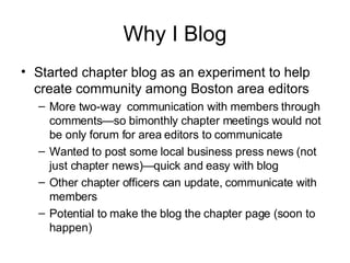 Why I Blog Started chapter blog as an experiment to help create community among Boston area editors More two-way  communication with members through comments—so bimonthly chapter meetings would not be only forum for area editors to communicate Wanted to post some local business press news (not just chapter news)—quick and easy with blog Other chapter officers can update, communicate with members Potential to make the blog the chapter page (soon to happen) 