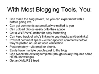 With Most Blogging Tools, You: Can make the blog private, so you can experiment with it before going live Can get comments automatically e-mailed to you Can upload photos easily onto their space Get a WYSIWYG editor for easy formatting Can keep track of who’s linking to you (trackback/backlinks) Prevent comment spam – either approve comments before they’re posted or use or word verification Post remotely—via email or phone. Easily have multiple people post to the blog Can tweak the existing template (though usually requires some HTML knowledge) Get an XML/RSS feed 