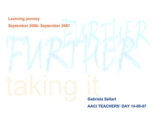 Learning journey September 2006- September 2007 Gabriela Sellart AACI TEACHERS’ DAY 14-09-07 