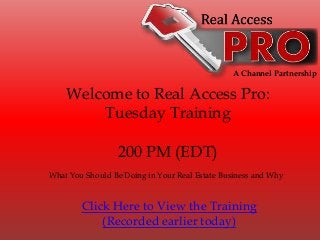 A Channel Partnership
Welcome to Real Access Pro:
Tuesday Training
200 PM (EDT)
What You Should Be Doing in Your Real Estate Business and Why
Click Here to View the Training
(Recorded earlier today)
 