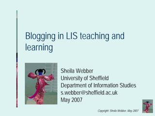 Blogging in LIS teaching and
learning

          Sheila Webber
          University of Sheffield
          Department of Information Studies
          s.webber@sheffield.ac.uk
          May 2007
                          Copyright: Sheila Webber, May 2007