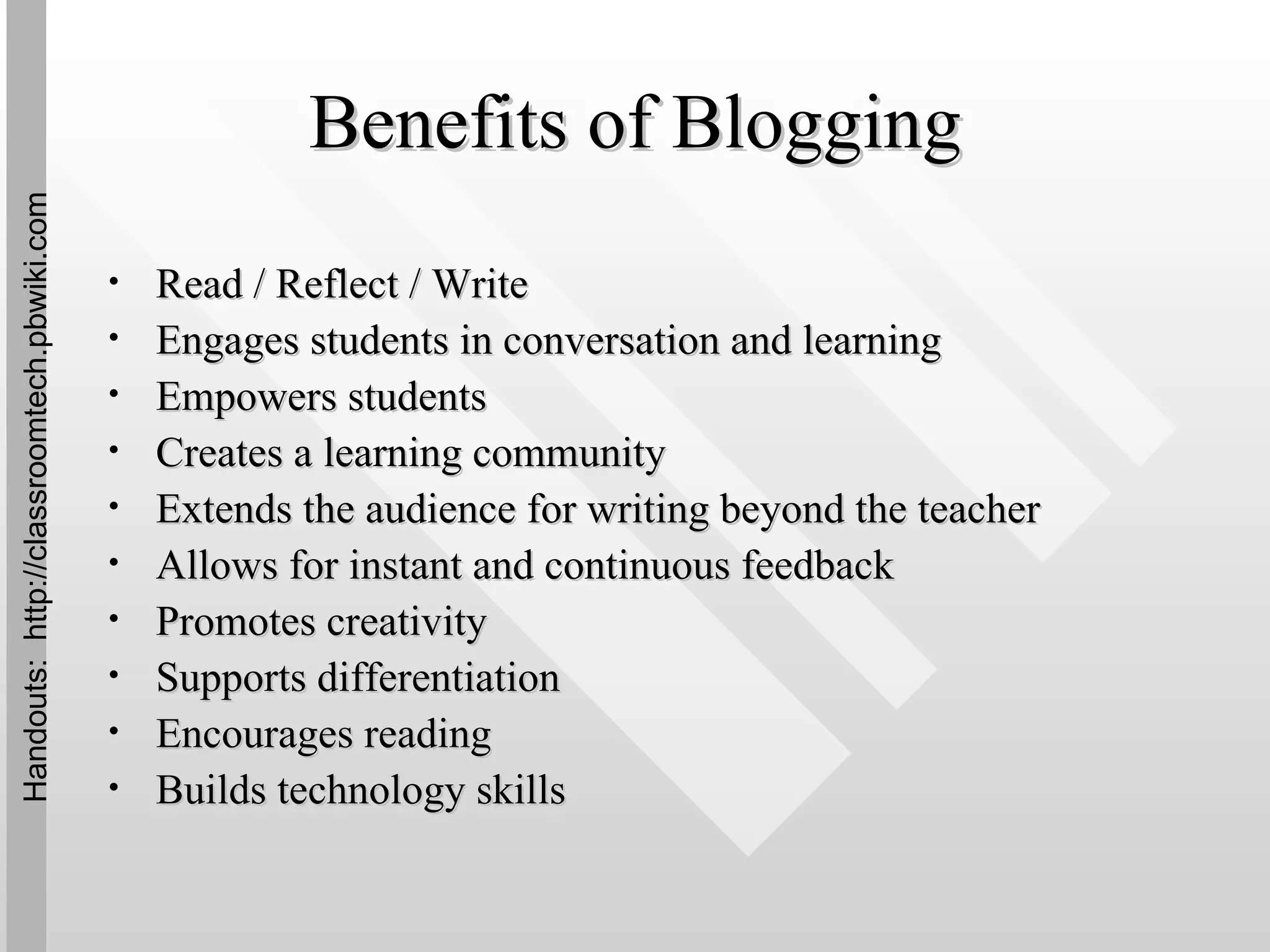 Benefits of Blogging Read / Reflect / Write Engages students in conversation and learning Empowers students Creates a learning community Extends the audience for writing beyond the teacher Allows for instant and continuous feedback Promotes creativity Supports differentiation Encourages reading Builds technology skills Handouts:  http://classroomtech.pbwiki.com 
