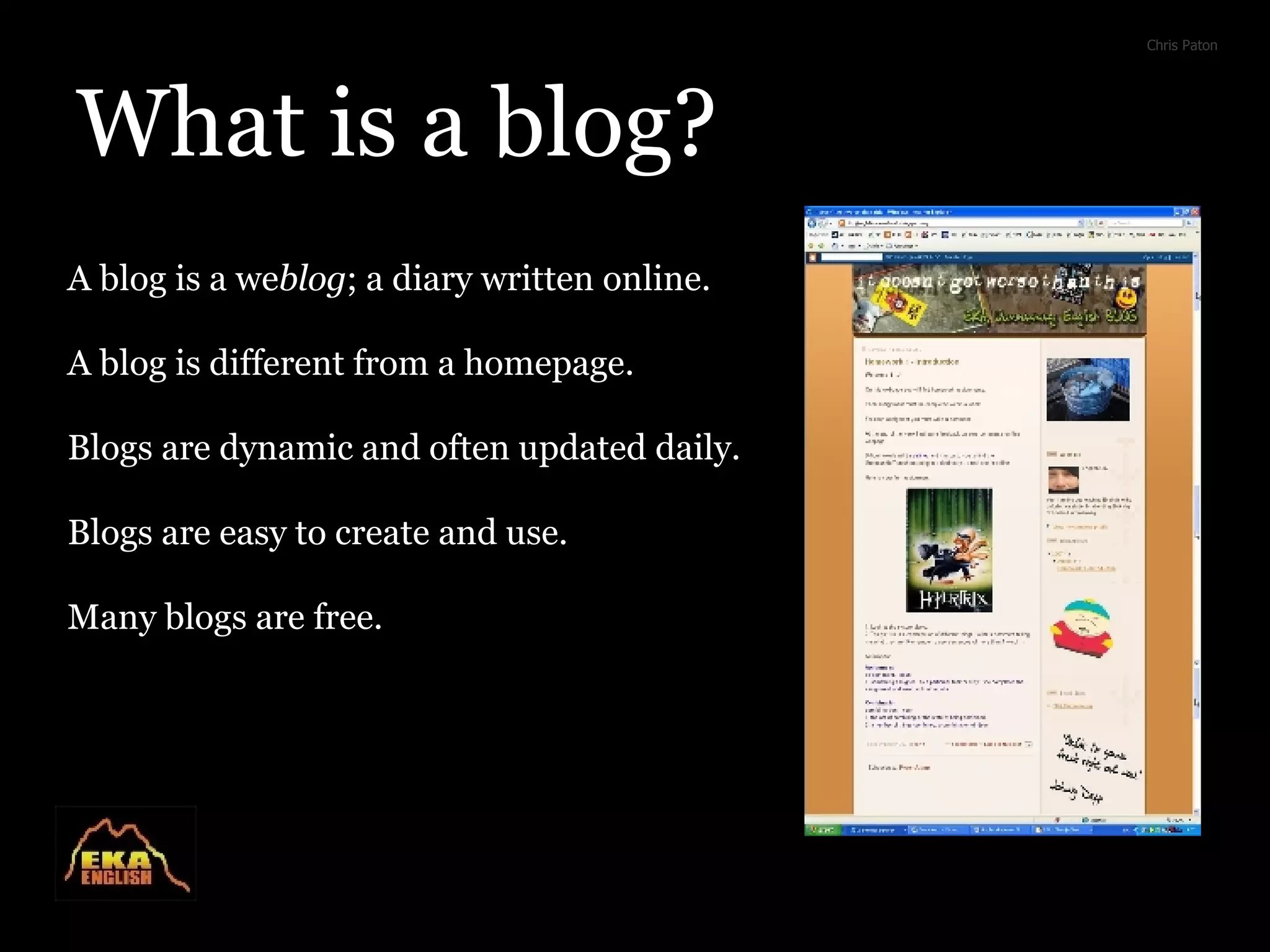 What is a blog? A blog is a we blog ; a diary written online. A blog is different from a homepage. Blogs are dynamic and often updated daily. Blogs are easy to create and use. Many blogs are free. Chris Paton