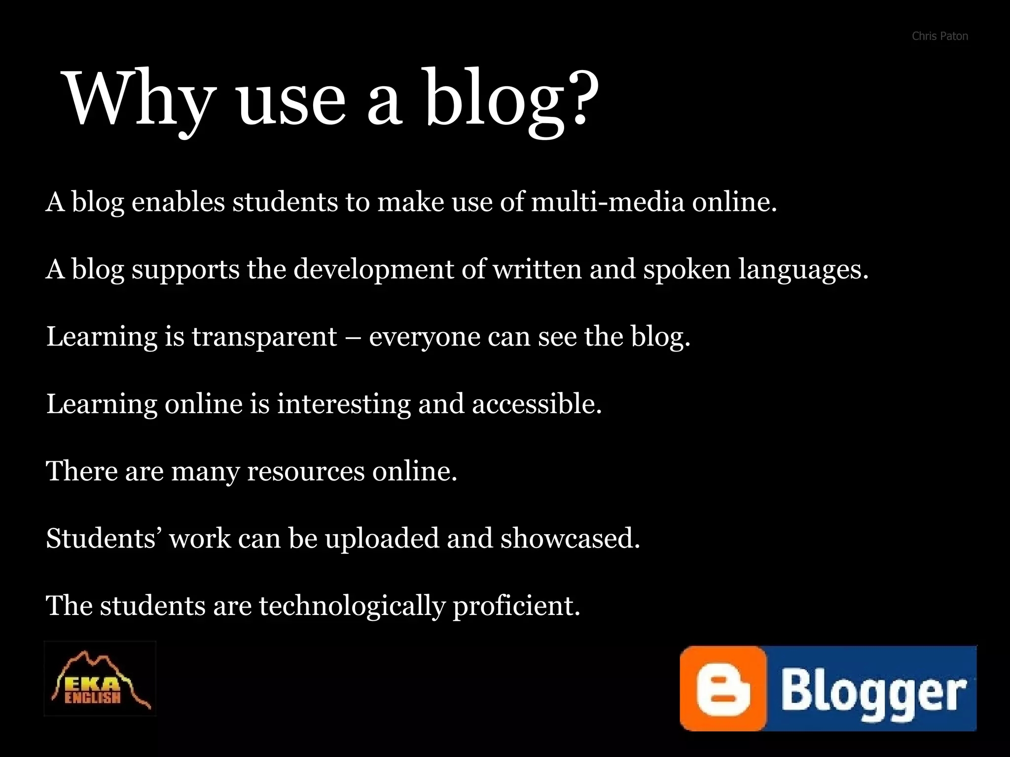 Why use a blog? A blog enables students to make use of multi-media online. A blog supports the development of written and spoken languages. Learning is transparent – everyone can see the blog. Learning online is interesting and accessible. There are many resources online. Students’ work can be uploaded and showcased. The students are technologically proficient. Chris Paton