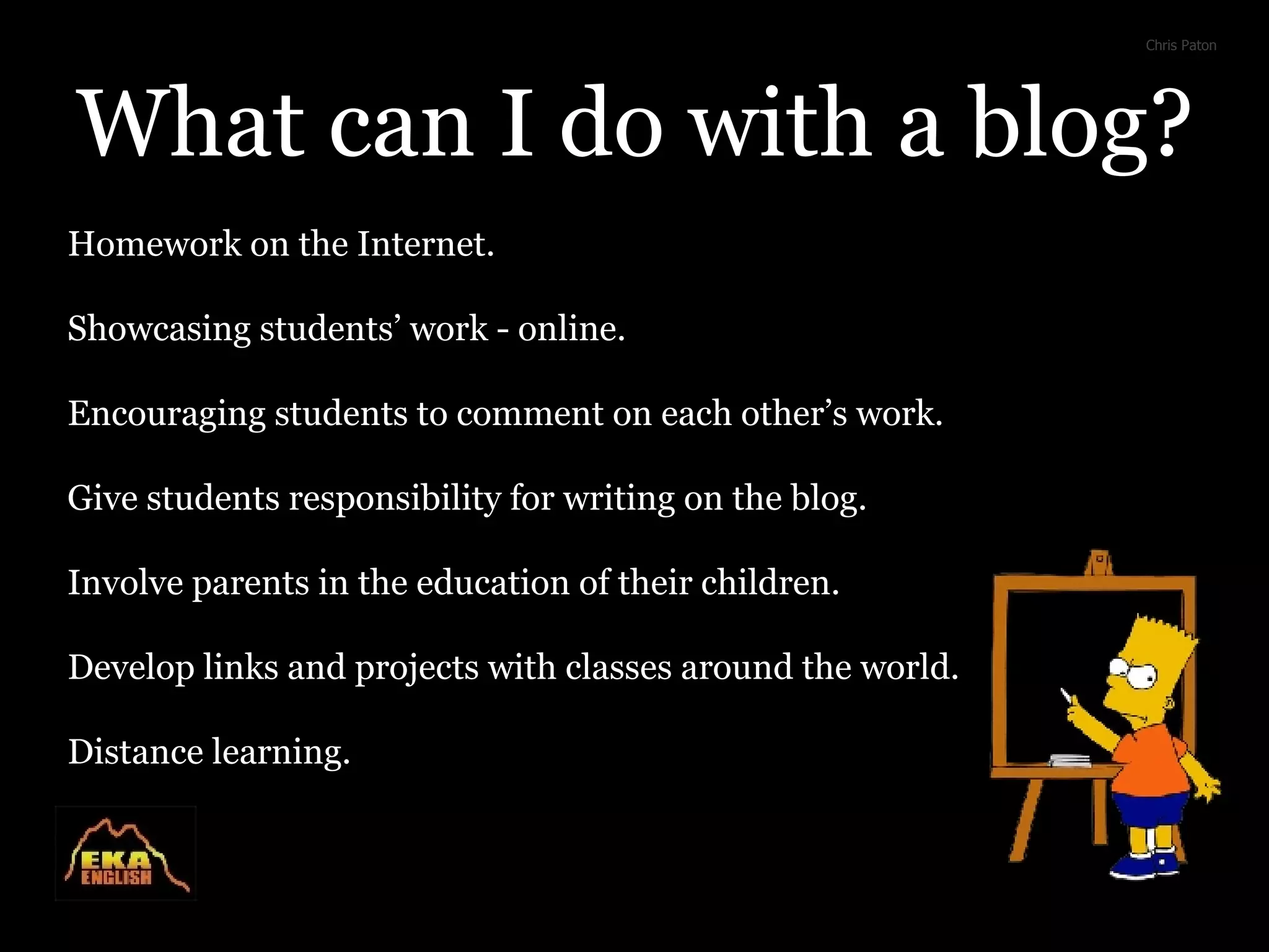 What can I do with a blog? Homework on the Internet. Showcasing students’ work - online. Encouraging students to comment on each other’s work. Give students responsibility for writing on the blog. Involve parents in the education of their children. Develop links and projects with classes around the world. Distance learning. Chris Paton