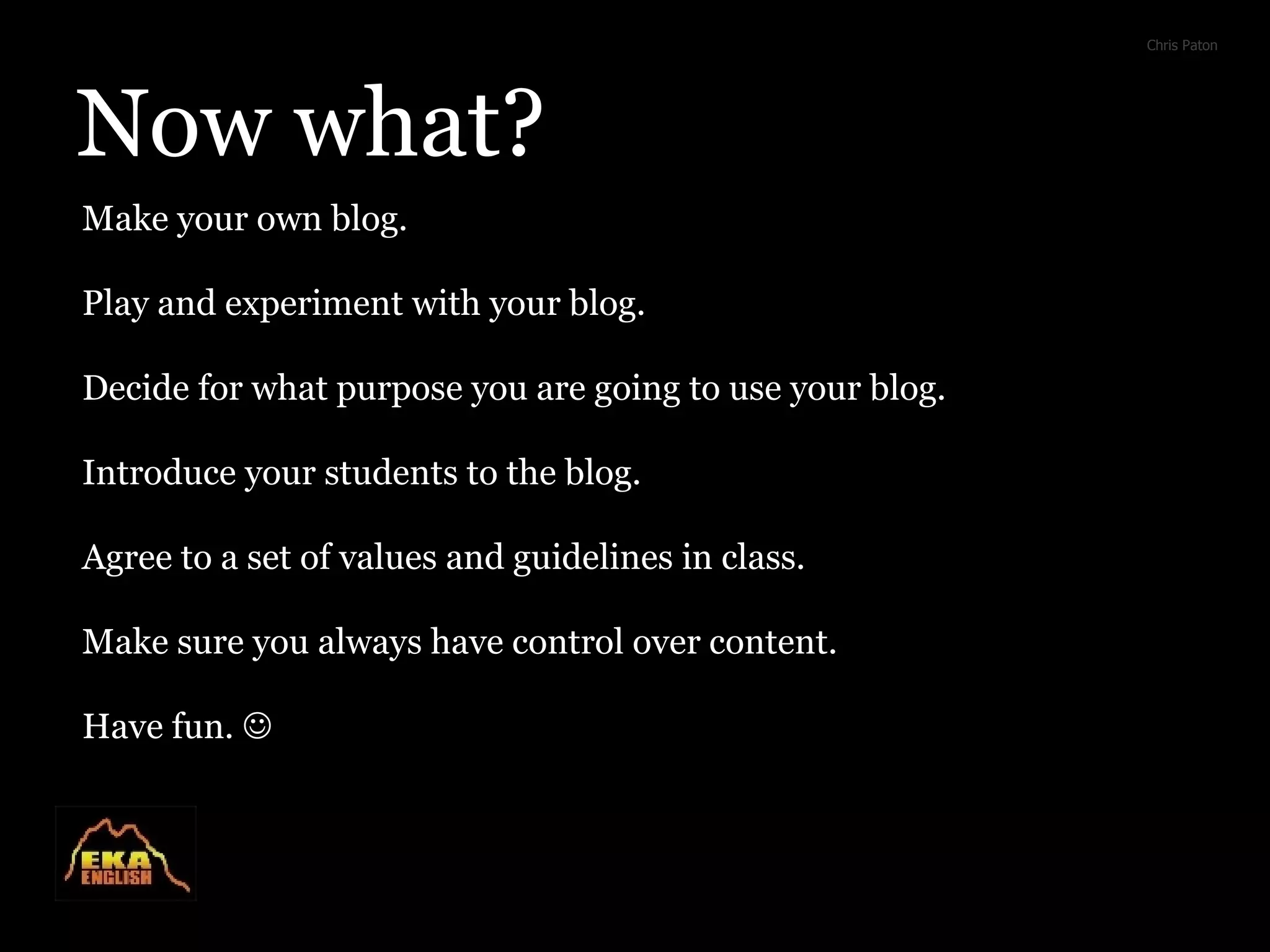 Now what? Chris Paton Make your own blog. Play and experiment with your blog. Decide for what purpose you are going to use your blog. Introduce your students to the blog. Agree to a set of values and guidelines in class. Make sure you always have control over content. Have fun. 