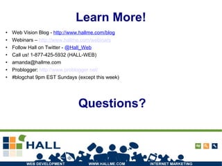 Learn More! Web Vision Blog -  http://www.hallme.com/blog Webinars –  http:// www.hallme.com/webinars Follow Hall on Twitter -  @ Hall_Web Call us! 1-877-425-5932 (HALL-WEB) [email_address] ‏ Problogger:  http://www.problogger.net/ #blogchat 9pm EST Sundays (except this week) Questions? 