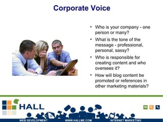 Corporate Voice Who is your company - one person or many? What is the tone of the message - professional, personal, sassy? Who is responsible for creating content and who oversees it? How will blog content be promoted or references in other marketing materials? 