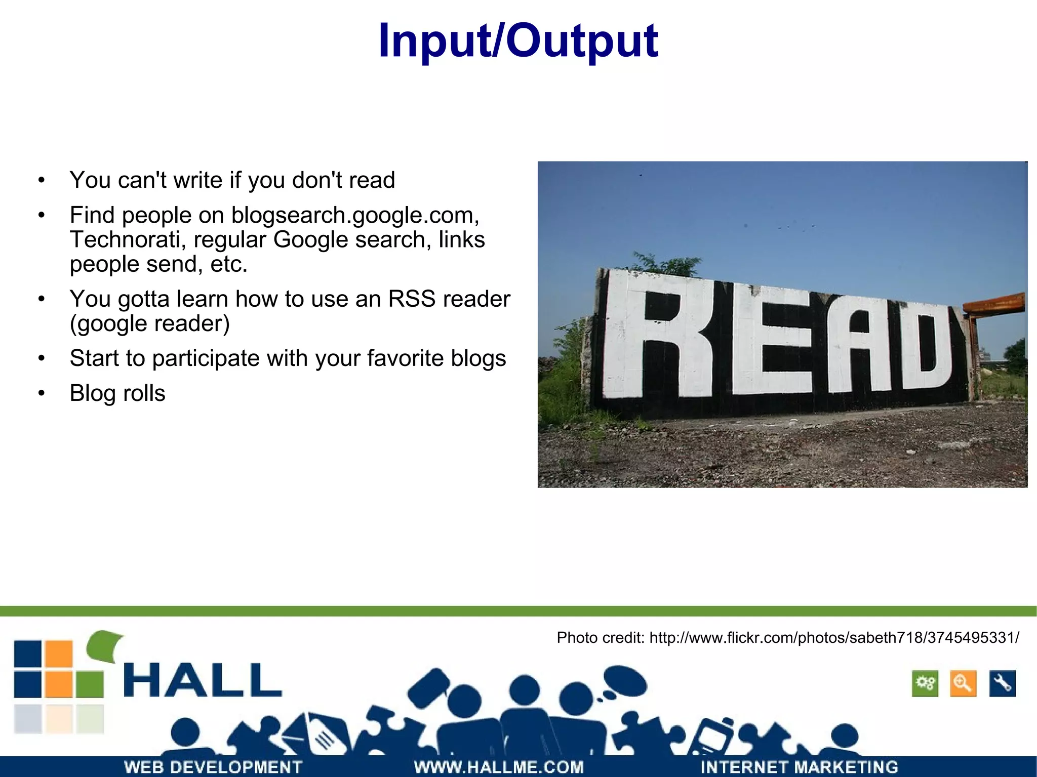 Input/Output You can't write if you don't read Find people on blogsearch.google.com, Technorati, regular Google search, links people send, etc. You gotta learn how to use an RSS reader (google reader) Start to participate with your favorite blogs Blog rolls Photo credit: http://www.flickr.com/photos/sabeth718/3745495331/ 