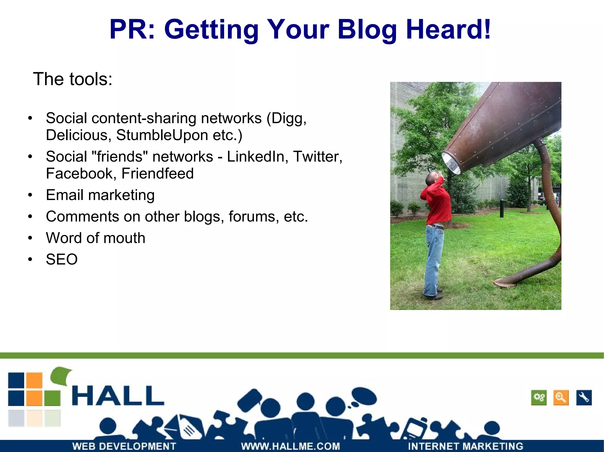PR: Getting Your Blog Heard! Social content-sharing networks (Digg, Delicious, StumbleUpon etc.) Social "friends" networks - LinkedIn, Twitter, Facebook, Friendfeed Email marketing Comments on other blogs, forums, etc. Word of mouth SEO The tools: 