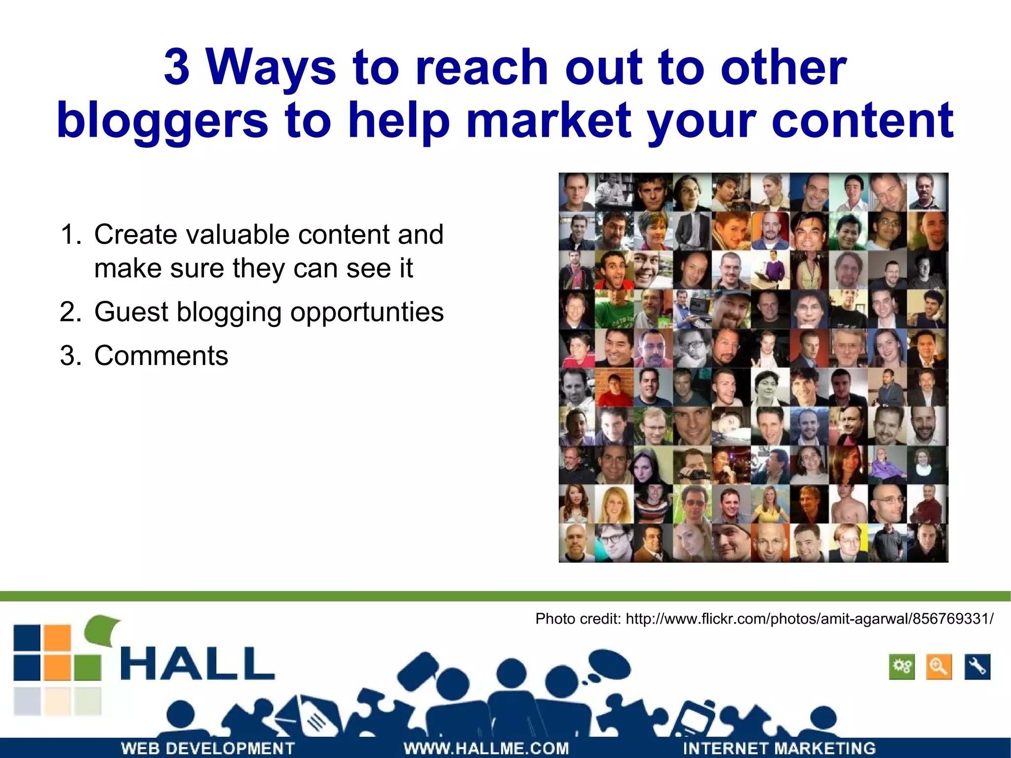 3 Ways to reach out to other bloggers to help market your content Create valuable content and make sure they can see it Guest blogging opportunties Comments Photo credit: http://www.flickr.com/photos/amit-agarwal/856769331/ 