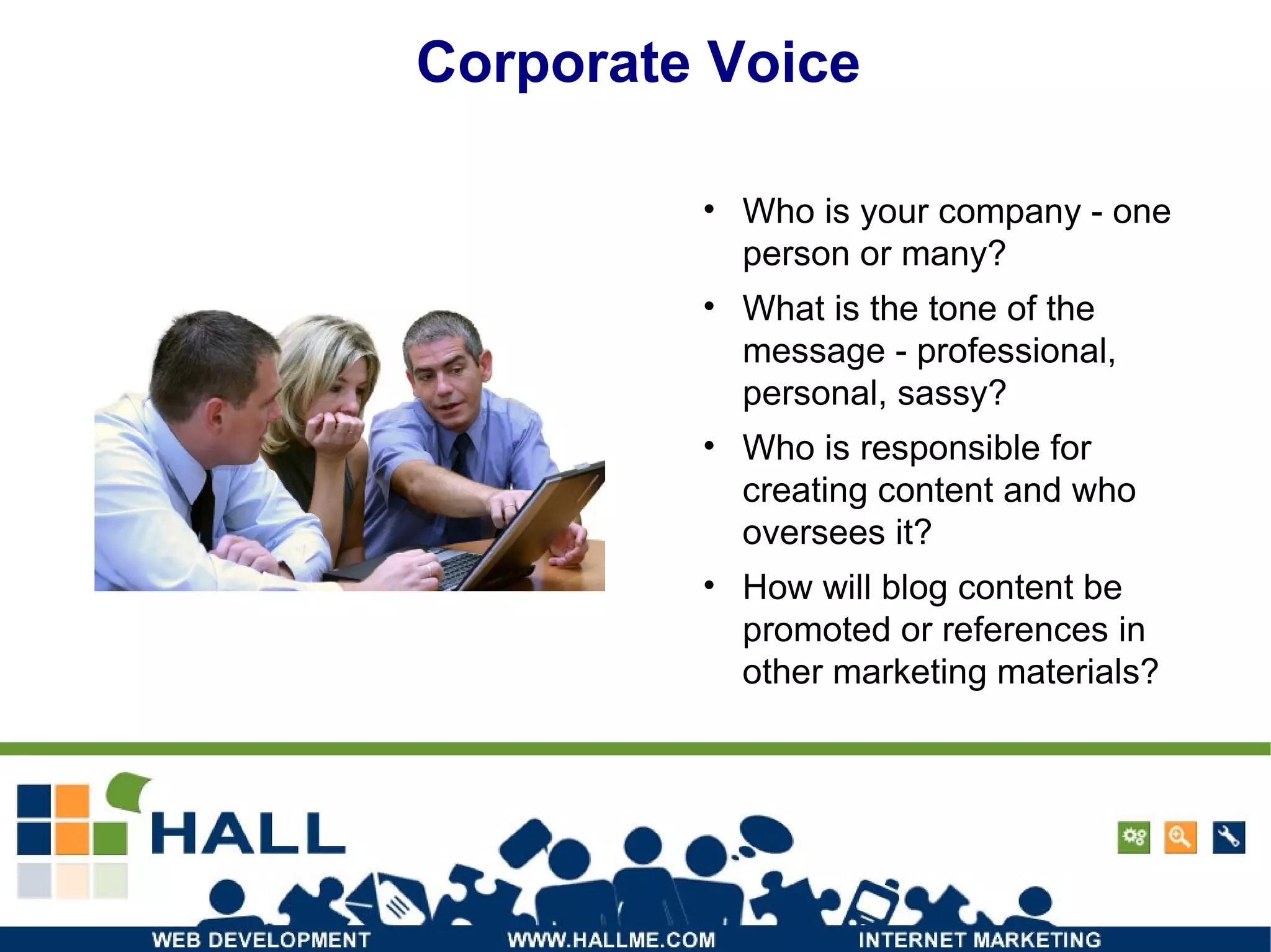 Corporate Voice Who is your company - one person or many? What is the tone of the message - professional, personal, sassy? Who is responsible for creating content and who oversees it? How will blog content be promoted or references in other marketing materials? 