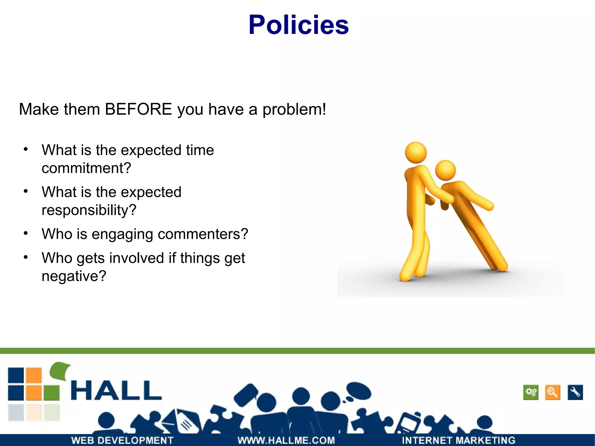 Policies Make them BEFORE you have a problem! What is the expected time commitment? What is the expected responsibility? Who is engaging commenters? Who gets involved if things get negative? 