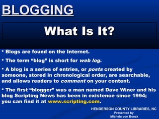 HENDERSON COUNTY LIBRARIES, NC
Presented by
Michele von Boeck
BLOGGINGBLOGGING
What Is It?What Is It?
 Blogs are found on the Internet.
 The term “blog” is short for web log.
 A blog is a series of entries, or posts created by
someone, stored in chronological order, are searchable,
and allows readers to comment on your content.
 The first “blogger” was a man named Dave Winer and his
blog Scripting News has been in existence since 1994;
you can find it at www.scripting.com.
 