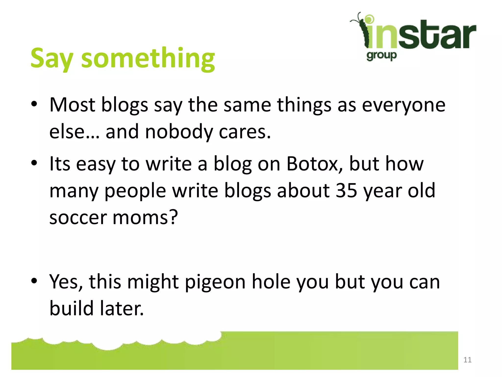 Say something
• Most blogs say the same things as everyone
else… and nobody cares.
• Its easy to write a blog on Botox, but how
many people write blogs about 35 year old
soccer moms?
• Yes, this might pigeon hole you but you can
build later.
11
 