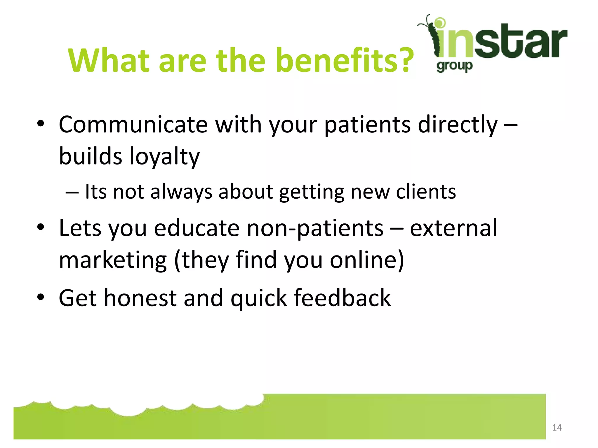 What are the benefits?
• Communicate with your patients directly –
builds loyalty
– Its not always about getting new clients
• Lets you educate non-patients – external
marketing (they find you online)
• Get honest and quick feedback
14
 