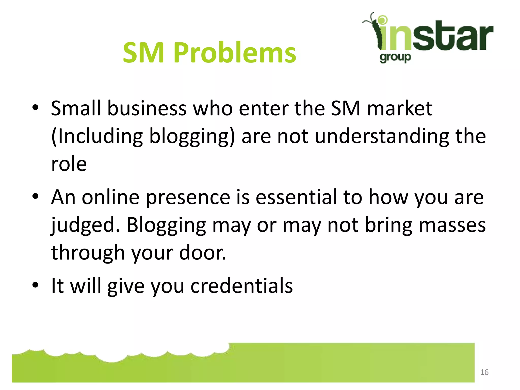 SM Problems
• Small business who enter the SM market
(Including blogging) are not understanding the
role
• An online presence is essential to how you are
judged. Blogging may or may not bring masses
through your door.
• It will give you credentials
16
 