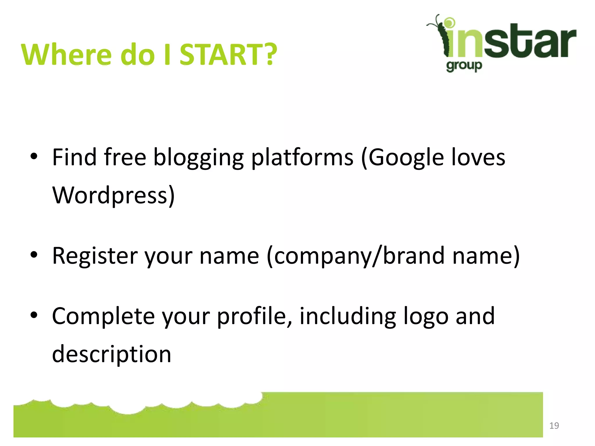 Where do I START?
• Find free blogging platforms (Google loves
Wordpress)
• Register your name (company/brand name)
• Complete your profile, including logo and
description
19
 