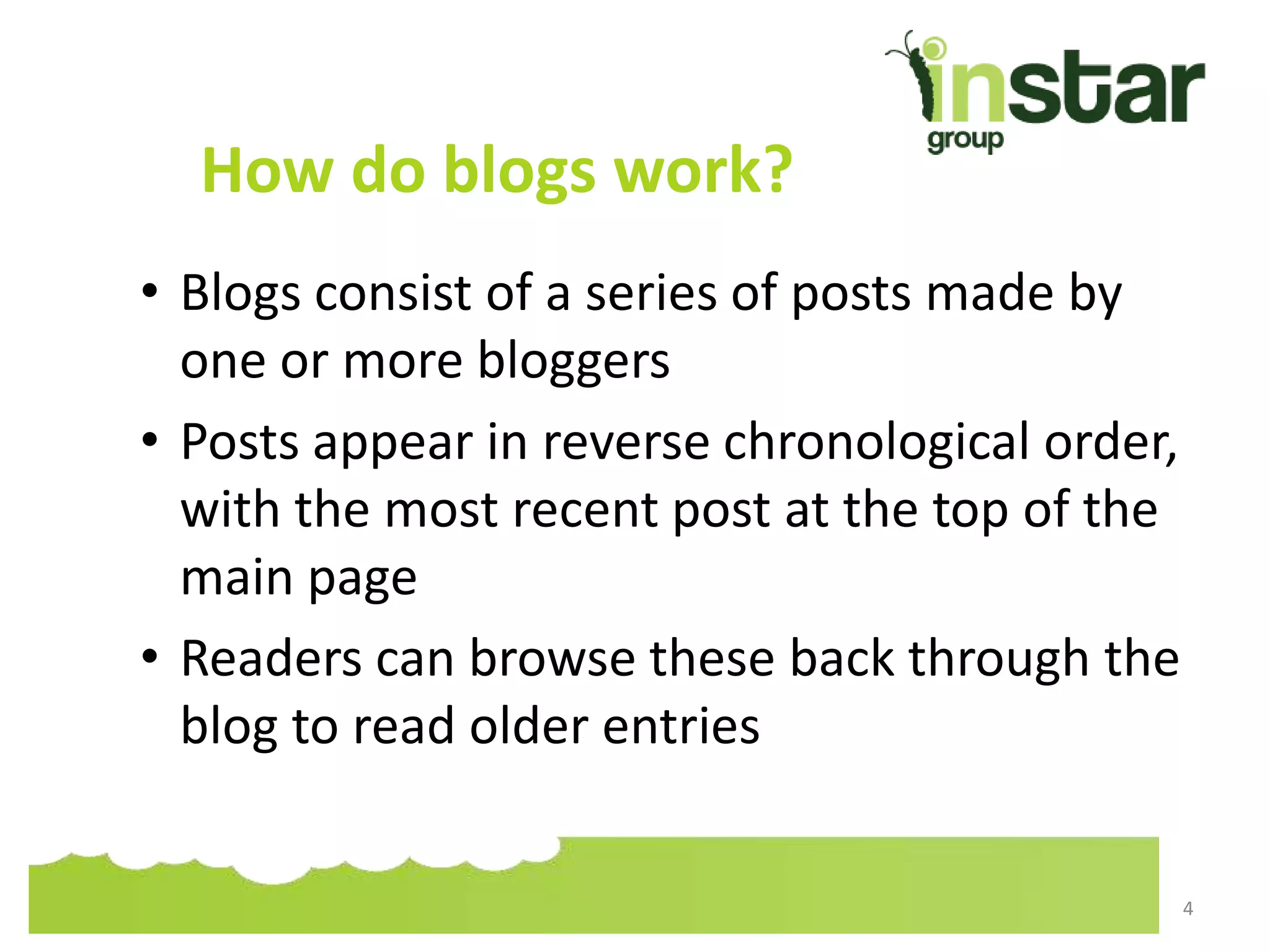 How do blogs work?
• Blogs consist of a series of posts made by
one or more bloggers
• Posts appear in reverse chronological order,
with the most recent post at the top of the
main page
• Readers can browse these back through the
blog to read older entries
4
 
