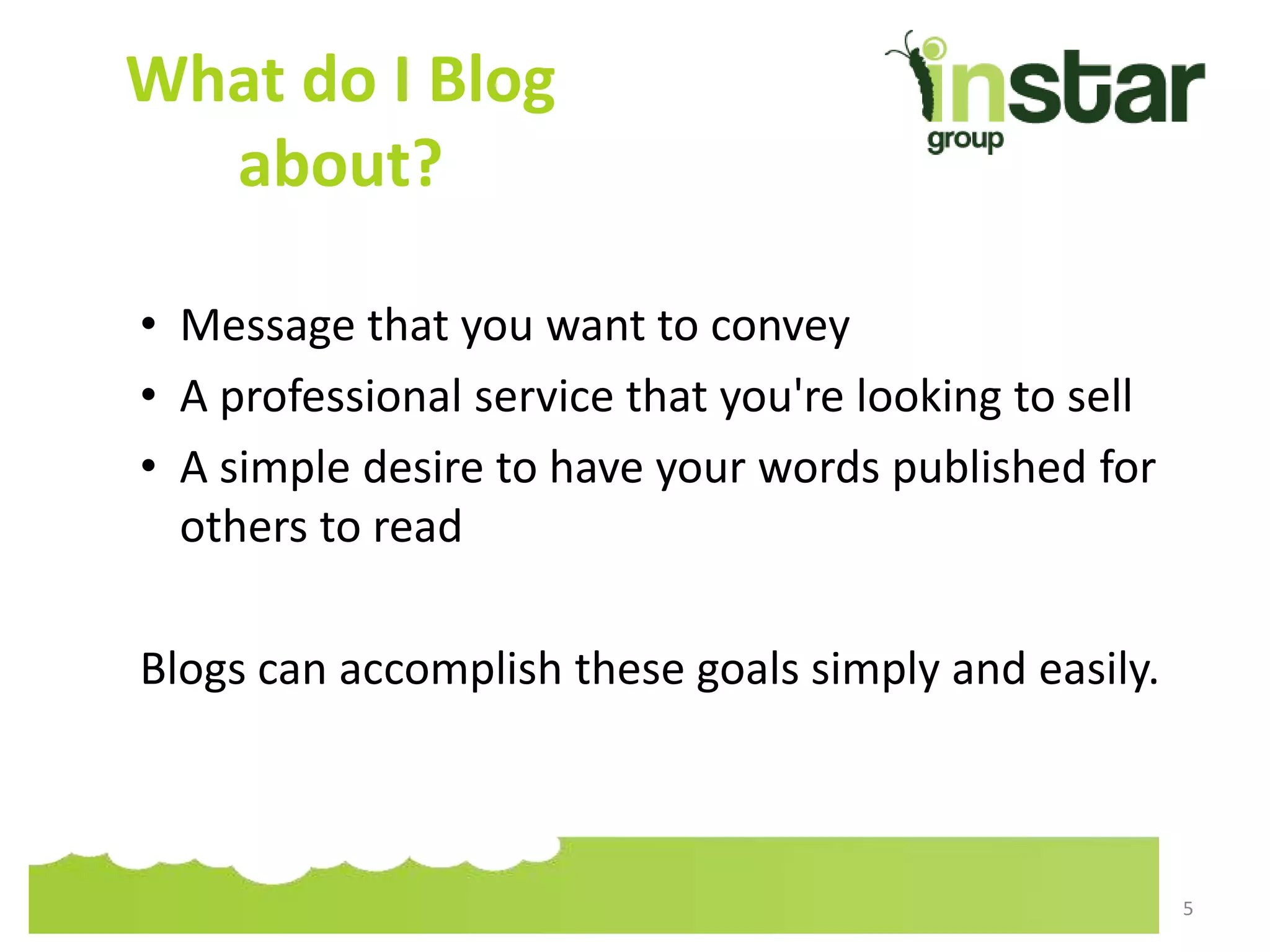 What do I Blog
about?
• Message that you want to convey
• A professional service that you're looking to sell
• A simple desire to have your words published for
others to read
Blogs can accomplish these goals simply and easily.
5
 