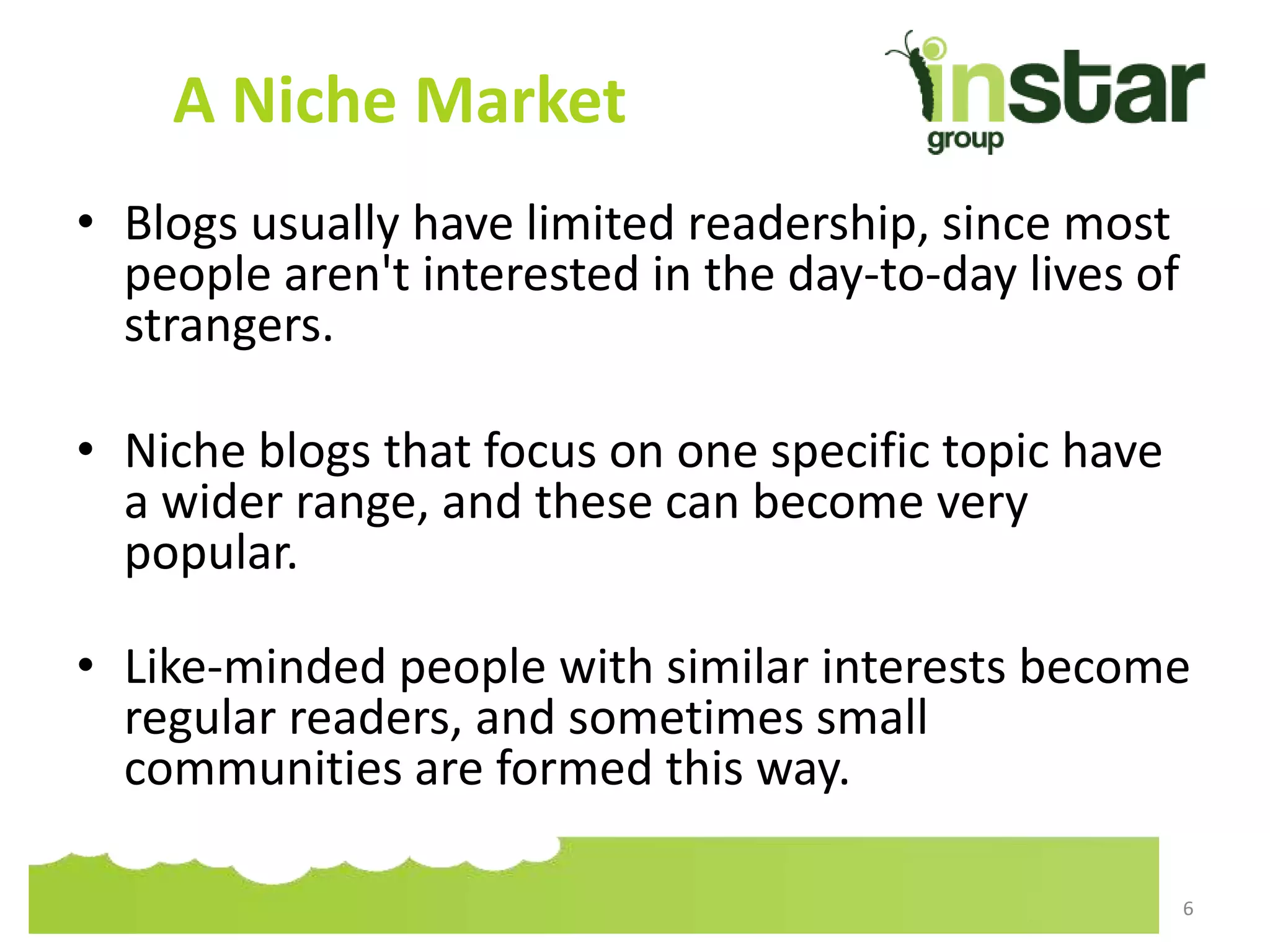 A Niche Market
• Blogs usually have limited readership, since most
people aren't interested in the day-to-day lives of
strangers.
• Niche blogs that focus on one specific topic have
a wider range, and these can become very
popular.
• Like-minded people with similar interests become
regular readers, and sometimes small
communities are formed this way.
6
 