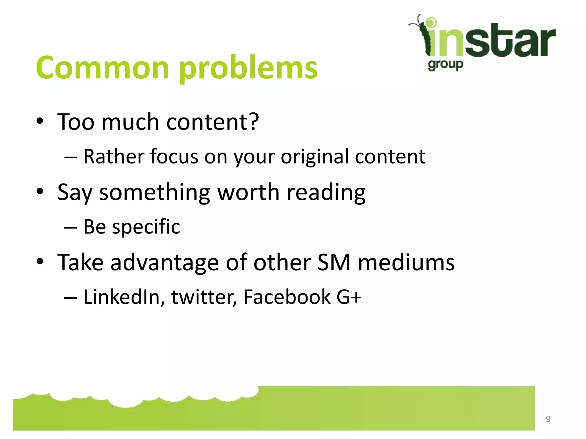 Common problems
• Too much content?
– Rather focus on your original content
• Say something worth reading
– Be specific
• Take advantage of other SM mediums
– LinkedIn, twitter, Facebook G+
9
 