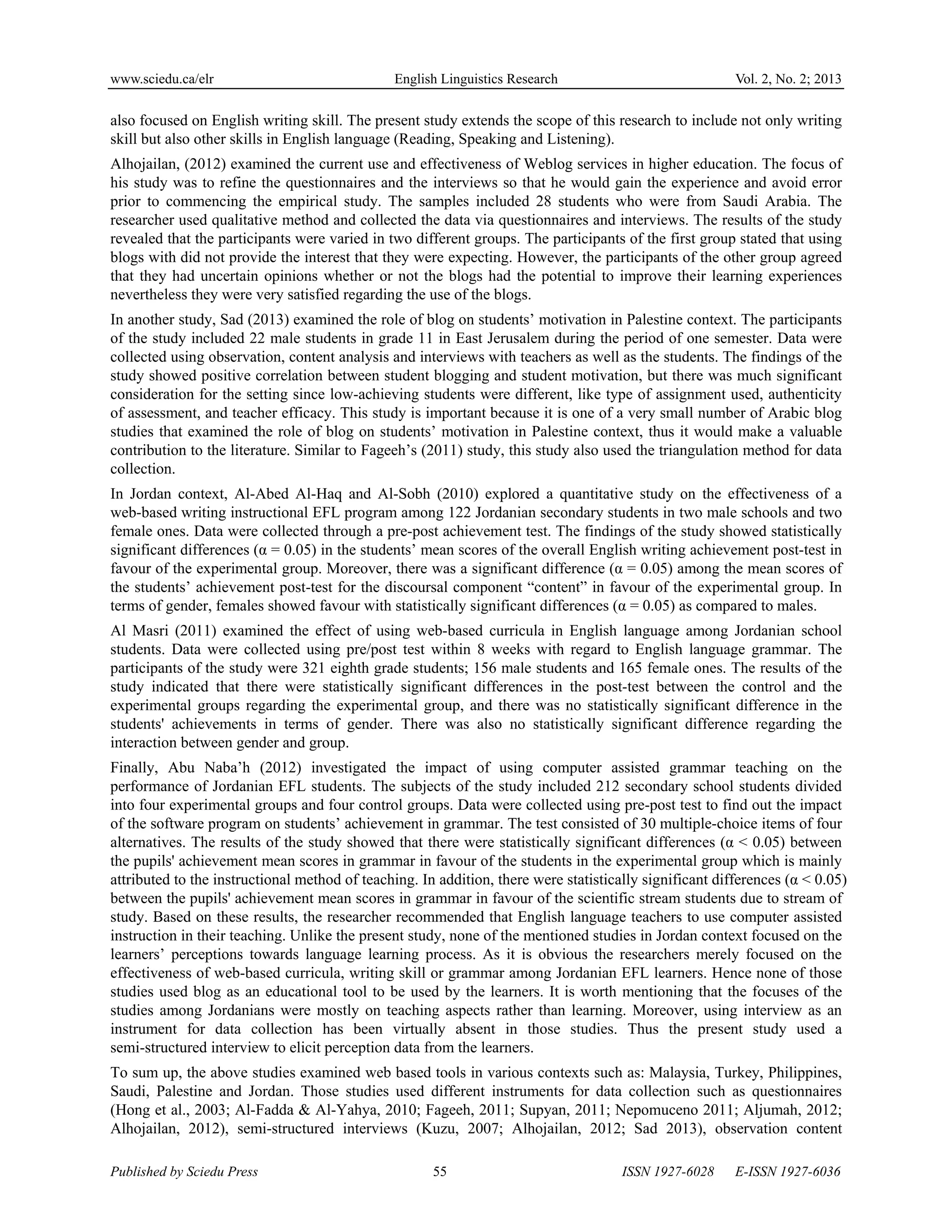 www.sciedu.ca/elr English Linguistics Research Vol. 2, No. 2; 2013
Published by Sciedu Press 55 ISSN 1927-6028 E-ISSN 1927-6036
also focused on English writing skill. The present study extends the scope of this research to include not only writing
skill but also other skills in English language (Reading, Speaking and Listening).
Alhojailan, (2012) examined the current use and effectiveness of Weblog services in higher education. The focus of
his study was to refine the questionnaires and the interviews so that he would gain the experience and avoid error
prior to commencing the empirical study. The samples included 28 students who were from Saudi Arabia. The
researcher used qualitative method and collected the data via questionnaires and interviews. The results of the study
revealed that the participants were varied in two different groups. The participants of the first group stated that using
blogs with did not provide the interest that they were expecting. However, the participants of the other group agreed
that they had uncertain opinions whether or not the blogs had the potential to improve their learning experiences
nevertheless they were very satisfied regarding the use of the blogs.
In another study, Sad (2013) examined the role of blog on students’ motivation in Palestine context. The participants
of the study included 22 male students in grade 11 in East Jerusalem during the period of one semester. Data were
collected using observation, content analysis and interviews with teachers as well as the students. The findings of the
study showed positive correlation between student blogging and student motivation, but there was much significant
consideration for the setting since low-achieving students were different, like type of assignment used, authenticity
of assessment, and teacher efficacy. This study is important because it is one of a very small number of Arabic blog
studies that examined the role of blog on students’ motivation in Palestine context, thus it would make a valuable
contribution to the literature. Similar to Fageeh’s (2011) study, this study also used the triangulation method for data
collection.
In Jordan context, Al-Abed Al-Haq and Al-Sobh (2010) explored a quantitative study on the effectiveness of a
web-based writing instructional EFL program among 122 Jordanian secondary students in two male schools and two
female ones. Data were collected through a pre-post achievement test. The findings of the study showed statistically
significant differences (α = 0.05) in the students’ mean scores of the overall English writing achievement post-test in
favour of the experimental group. Moreover, there was a significant difference (α = 0.05) among the mean scores of
the students’ achievement post-test for the discoursal component “content” in favour of the experimental group. In
terms of gender, females showed favour with statistically significant differences (α = 0.05) as compared to males.
Al Masri (2011) examined the effect of using web-based curricula in English language among Jordanian school
students. Data were collected using pre/post test within 8 weeks with regard to English language grammar. The
participants of the study were 321 eighth grade students; 156 male students and 165 female ones. The results of the
study indicated that there were statistically significant differences in the post-test between the control and the
experimental groups regarding the experimental group, and there was no statistically significant difference in the
students' achievements in terms of gender. There was also no statistically significant difference regarding the
interaction between gender and group.
Finally, Abu Naba’h (2012) investigated the impact of using computer assisted grammar teaching on the
performance of Jordanian EFL students. The subjects of the study included 212 secondary school students divided
into four experimental groups and four control groups. Data were collected using pre-post test to find out the impact
of the software program on students’ achievement in grammar. The test consisted of 30 multiple-choice items of four
alternatives. The results of the study showed that there were statistically significant differences (α < 0.05) between
the pupils' achievement mean scores in grammar in favour of the students in the experimental group which is mainly
attributed to the instructional method of teaching. In addition, there were statistically significant differences (α < 0.05)
between the pupils' achievement mean scores in grammar in favour of the scientific stream students due to stream of
study. Based on these results, the researcher recommended that English language teachers to use computer assisted
instruction in their teaching. Unlike the present study, none of the mentioned studies in Jordan context focused on the
learners’ perceptions towards language learning process. As it is obvious the researchers merely focused on the
effectiveness of web-based curricula, writing skill or grammar among Jordanian EFL learners. Hence none of those
studies used blog as an educational tool to be used by the learners. It is worth mentioning that the focuses of the
studies among Jordanians were mostly on teaching aspects rather than learning. Moreover, using interview as an
instrument for data collection has been virtually absent in those studies. Thus the present study used a
semi-structured interview to elicit perception data from the learners.
To sum up, the above studies examined web based tools in various contexts such as: Malaysia, Turkey, Philippines,
Saudi, Palestine and Jordan. Those studies used different instruments for data collection such as questionnaires
(Hong et al., 2003; Al-Fadda & Al-Yahya, 2010; Fageeh, 2011; Supyan, 2011; Nepomuceno 2011; Aljumah, 2012;
Alhojailan, 2012), semi-structured interviews (Kuzu, 2007; Alhojailan, 2012; Sad 2013), observation content
 
