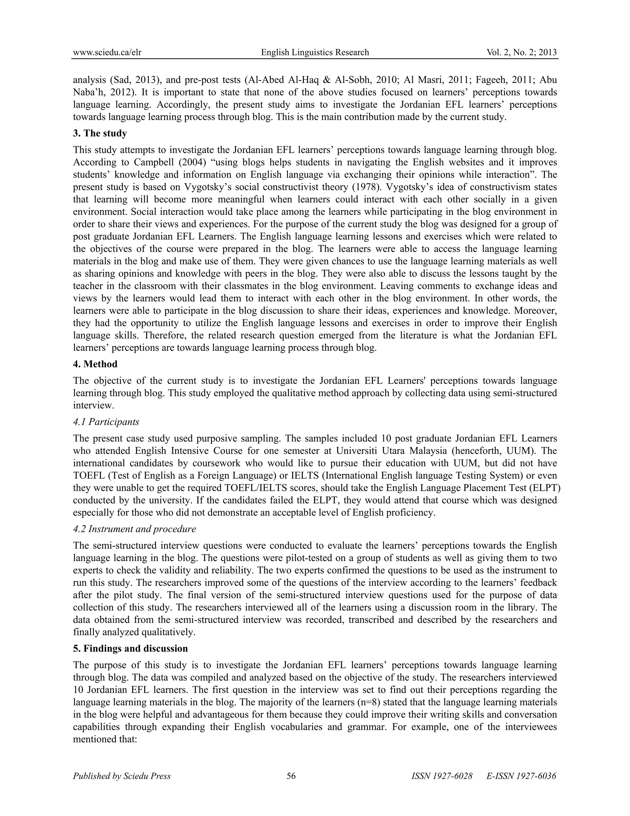 www.sciedu.ca/elr English Linguistics Research Vol. 2, No. 2; 2013
Published by Sciedu Press 56 ISSN 1927-6028 E-ISSN 1927-6036
analysis (Sad, 2013), and pre-post tests (Al-Abed Al-Haq & Al-Sobh, 2010; Al Masri, 2011; Fageeh, 2011; Abu
Naba’h, 2012). It is important to state that none of the above studies focused on learners’ perceptions towards
language learning. Accordingly, the present study aims to investigate the Jordanian EFL learners’ perceptions
towards language learning process through blog. This is the main contribution made by the current study.
3. The study
This study attempts to investigate the Jordanian EFL learners’ perceptions towards language learning through blog.
According to Campbell (2004) “using blogs helps students in navigating the English websites and it improves
students’ knowledge and information on English language via exchanging their opinions while interaction”. The
present study is based on Vygotsky’s social constructivist theory (1978). Vygotsky’s idea of constructivism states
that learning will become more meaningful when learners could interact with each other socially in a given
environment. Social interaction would take place among the learners while participating in the blog environment in
order to share their views and experiences. For the purpose of the current study the blog was designed for a group of
post graduate Jordanian EFL Learners. The English language learning lessons and exercises which were related to
the objectives of the course were prepared in the blog. The learners were able to access the language learning
materials in the blog and make use of them. They were given chances to use the language learning materials as well
as sharing opinions and knowledge with peers in the blog. They were also able to discuss the lessons taught by the
teacher in the classroom with their classmates in the blog environment. Leaving comments to exchange ideas and
views by the learners would lead them to interact with each other in the blog environment. In other words, the
learners were able to participate in the blog discussion to share their ideas, experiences and knowledge. Moreover,
they had the opportunity to utilize the English language lessons and exercises in order to improve their English
language skills. Therefore, the related research question emerged from the literature is what the Jordanian EFL
learners’ perceptions are towards language learning process through blog.
4. Method
The objective of the current study is to investigate the Jordanian EFL Learners' perceptions towards language
learning through blog. This study employed the qualitative method approach by collecting data using semi-structured
interview.
4.1 Participants
The present case study used purposive sampling. The samples included 10 post graduate Jordanian EFL Learners
who attended English Intensive Course for one semester at Universiti Utara Malaysia (henceforth, UUM). The
international candidates by coursework who would like to pursue their education with UUM, but did not have
TOEFL (Test of English as a Foreign Language) or IELTS (International English language Testing System) or even
they were unable to get the required TOEFL/IELTS scores, should take the English Language Placement Test (ELPT)
conducted by the university. If the candidates failed the ELPT, they would attend that course which was designed
especially for those who did not demonstrate an acceptable level of English proficiency.
4.2 Instrument and procedure
The semi-structured interview questions were conducted to evaluate the learners’ perceptions towards the English
language learning in the blog. The questions were pilot-tested on a group of students as well as giving them to two
experts to check the validity and reliability. The two experts confirmed the questions to be used as the instrument to
run this study. The researchers improved some of the questions of the interview according to the learners’ feedback
after the pilot study. The final version of the semi-structured interview questions used for the purpose of data
collection of this study. The researchers interviewed all of the learners using a discussion room in the library. The
data obtained from the semi-structured interview was recorded, transcribed and described by the researchers and
finally analyzed qualitatively.
5. Findings and discussion
The purpose of this study is to investigate the Jordanian EFL learners’ perceptions towards language learning
through blog. The data was compiled and analyzed based on the objective of the study. The researchers interviewed
10 Jordanian EFL learners. The first question in the interview was set to find out their perceptions regarding the
language learning materials in the blog. The majority of the learners (n=8) stated that the language learning materials
in the blog were helpful and advantageous for them because they could improve their writing skills and conversation
capabilities through expanding their English vocabularies and grammar. For example, one of the interviewees
mentioned that:
 