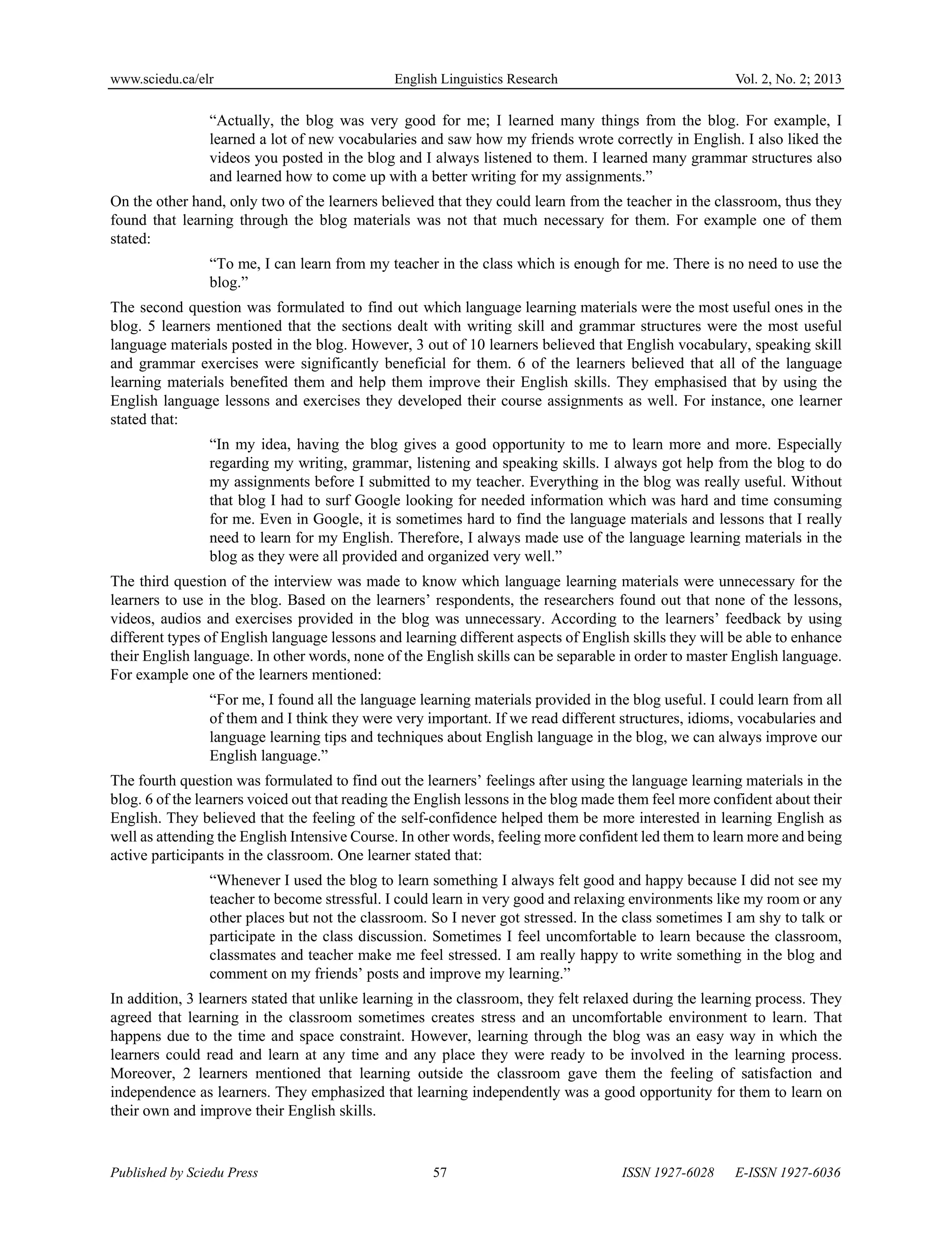 www.sciedu.ca/elr English Linguistics Research Vol. 2, No. 2; 2013
Published by Sciedu Press 57 ISSN 1927-6028 E-ISSN 1927-6036
“Actually, the blog was very good for me; I learned many things from the blog. For example, I
learned a lot of new vocabularies and saw how my friends wrote correctly in English. I also liked the
videos you posted in the blog and I always listened to them. I learned many grammar structures also
and learned how to come up with a better writing for my assignments.”
On the other hand, only two of the learners believed that they could learn from the teacher in the classroom, thus they
found that learning through the blog materials was not that much necessary for them. For example one of them
stated:
“To me, I can learn from my teacher in the class which is enough for me. There is no need to use the
blog.”
The second question was formulated to find out which language learning materials were the most useful ones in the
blog. 5 learners mentioned that the sections dealt with writing skill and grammar structures were the most useful
language materials posted in the blog. However, 3 out of 10 learners believed that English vocabulary, speaking skill
and grammar exercises were significantly beneficial for them. 6 of the learners believed that all of the language
learning materials benefited them and help them improve their English skills. They emphasised that by using the
English language lessons and exercises they developed their course assignments as well. For instance, one learner
stated that:
“In my idea, having the blog gives a good opportunity to me to learn more and more. Especially
regarding my writing, grammar, listening and speaking skills. I always got help from the blog to do
my assignments before I submitted to my teacher. Everything in the blog was really useful. Without
that blog I had to surf Google looking for needed information which was hard and time consuming
for me. Even in Google, it is sometimes hard to find the language materials and lessons that I really
need to learn for my English. Therefore, I always made use of the language learning materials in the
blog as they were all provided and organized very well.”
The third question of the interview was made to know which language learning materials were unnecessary for the
learners to use in the blog. Based on the learners’ respondents, the researchers found out that none of the lessons,
videos, audios and exercises provided in the blog was unnecessary. According to the learners’ feedback by using
different types of English language lessons and learning different aspects of English skills they will be able to enhance
their English language. In other words, none of the English skills can be separable in order to master English language.
For example one of the learners mentioned:
“For me, I found all the language learning materials provided in the blog useful. I could learn from all
of them and I think they were very important. If we read different structures, idioms, vocabularies and
language learning tips and techniques about English language in the blog, we can always improve our
English language.”
The fourth question was formulated to find out the learners’ feelings after using the language learning materials in the
blog. 6 of the learners voiced out that reading the English lessons in the blog made them feel more confident about their
English. They believed that the feeling of the self-confidence helped them be more interested in learning English as
well as attending the English Intensive Course. In other words, feeling more confident led them to learn more and being
active participants in the classroom. One learner stated that:
“Whenever I used the blog to learn something I always felt good and happy because I did not see my
teacher to become stressful. I could learn in very good and relaxing environments like my room or any
other places but not the classroom. So I never got stressed. In the class sometimes I am shy to talk or
participate in the class discussion. Sometimes I feel uncomfortable to learn because the classroom,
classmates and teacher make me feel stressed. I am really happy to write something in the blog and
comment on my friends’ posts and improve my learning.”
In addition, 3 learners stated that unlike learning in the classroom, they felt relaxed during the learning process. They
agreed that learning in the classroom sometimes creates stress and an uncomfortable environment to learn. That
happens due to the time and space constraint. However, learning through the blog was an easy way in which the
learners could read and learn at any time and any place they were ready to be involved in the learning process.
Moreover, 2 learners mentioned that learning outside the classroom gave them the feeling of satisfaction and
independence as learners. They emphasized that learning independently was a good opportunity for them to learn on
their own and improve their English skills.
 