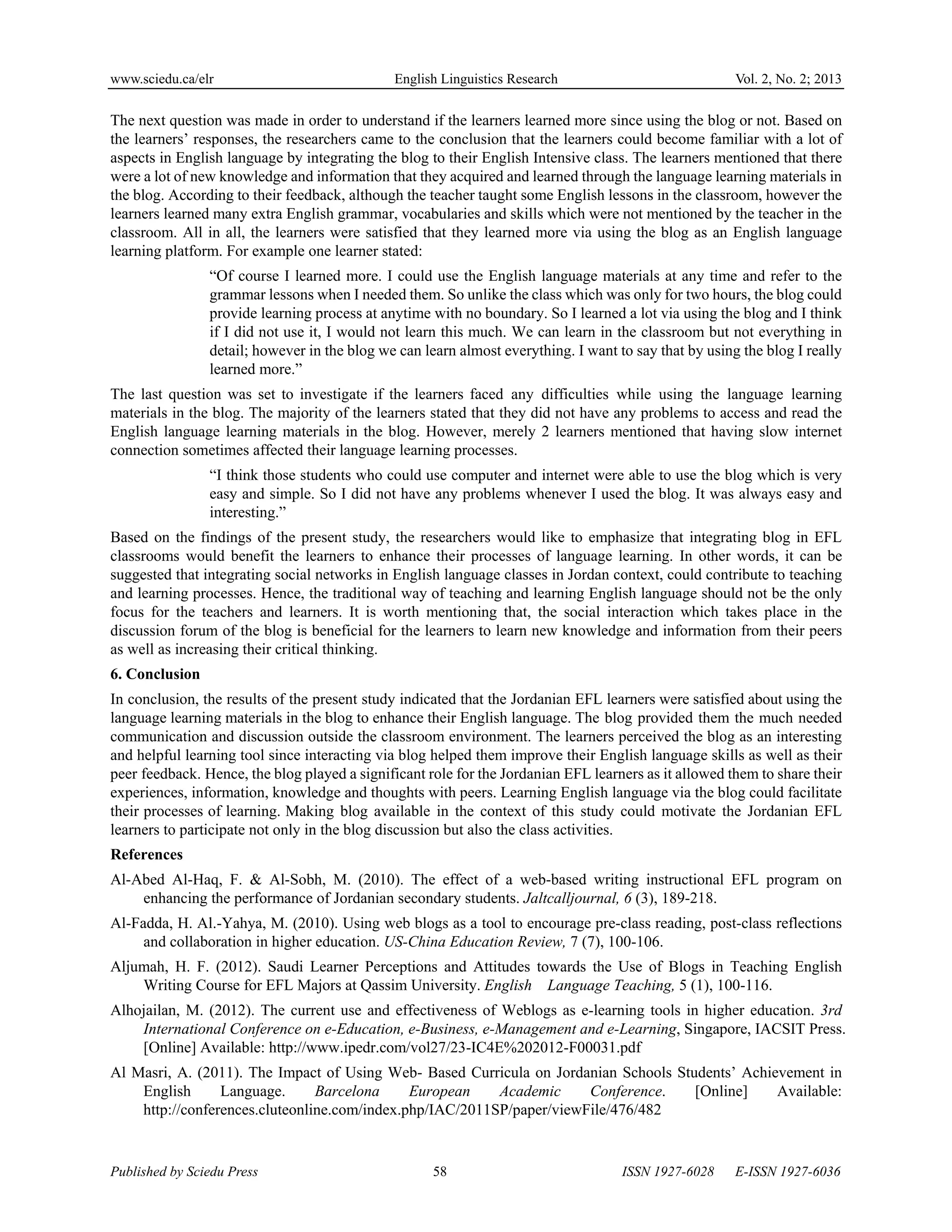 www.sciedu.ca/elr English Linguistics Research Vol. 2, No. 2; 2013
Published by Sciedu Press 58 ISSN 1927-6028 E-ISSN 1927-6036
The next question was made in order to understand if the learners learned more since using the blog or not. Based on
the learners’ responses, the researchers came to the conclusion that the learners could become familiar with a lot of
aspects in English language by integrating the blog to their English Intensive class. The learners mentioned that there
were a lot of new knowledge and information that they acquired and learned through the language learning materials in
the blog. According to their feedback, although the teacher taught some English lessons in the classroom, however the
learners learned many extra English grammar, vocabularies and skills which were not mentioned by the teacher in the
classroom. All in all, the learners were satisfied that they learned more via using the blog as an English language
learning platform. For example one learner stated:
“Of course I learned more. I could use the English language materials at any time and refer to the
grammar lessons when I needed them. So unlike the class which was only for two hours, the blog could
provide learning process at anytime with no boundary. So I learned a lot via using the blog and I think
if I did not use it, I would not learn this much. We can learn in the classroom but not everything in
detail; however in the blog we can learn almost everything. I want to say that by using the blog I really
learned more.”
The last question was set to investigate if the learners faced any difficulties while using the language learning
materials in the blog. The majority of the learners stated that they did not have any problems to access and read the
English language learning materials in the blog. However, merely 2 learners mentioned that having slow internet
connection sometimes affected their language learning processes.
“I think those students who could use computer and internet were able to use the blog which is very
easy and simple. So I did not have any problems whenever I used the blog. It was always easy and
interesting.”
Based on the findings of the present study, the researchers would like to emphasize that integrating blog in EFL
classrooms would benefit the learners to enhance their processes of language learning. In other words, it can be
suggested that integrating social networks in English language classes in Jordan context, could contribute to teaching
and learning processes. Hence, the traditional way of teaching and learning English language should not be the only
focus for the teachers and learners. It is worth mentioning that, the social interaction which takes place in the
discussion forum of the blog is beneficial for the learners to learn new knowledge and information from their peers
as well as increasing their critical thinking.
6. Conclusion
In conclusion, the results of the present study indicated that the Jordanian EFL learners were satisfied about using the
language learning materials in the blog to enhance their English language. The blog provided them the much needed
communication and discussion outside the classroom environment. The learners perceived the blog as an interesting
and helpful learning tool since interacting via blog helped them improve their English language skills as well as their
peer feedback. Hence, the blog played a significant role for the Jordanian EFL learners as it allowed them to share their
experiences, information, knowledge and thoughts with peers. Learning English language via the blog could facilitate
their processes of learning. Making blog available in the context of this study could motivate the Jordanian EFL
learners to participate not only in the blog discussion but also the class activities.
References
Al-Abed Al-Haq, F. & Al-Sobh, M. (2010). The effect of a web-based writing instructional EFL program on
enhancing the performance of Jordanian secondary students. Jaltcalljournal, 6 (3), 189-218.
Al-Fadda, H. Al.-Yahya, M. (2010). Using web blogs as a tool to encourage pre-class reading, post-class reflections
and collaboration in higher education. US-China Education Review, 7 (7), 100-106.
Aljumah, H. F. (2012). Saudi Learner Perceptions and Attitudes towards the Use of Blogs in Teaching English
Writing Course for EFL Majors at Qassim University. English Language Teaching, 5 (1), 100-116.
Alhojailan, M. (2012). The current use and effectiveness of Weblogs as e-learning tools in higher education. 3rd
International Conference on e-Education, e-Business, e-Management and e-Learning, Singapore, IACSIT Press.
[Online] Available: http://www.ipedr.com/vol27/23-IC4E%202012-F00031.pdf
Al Masri, A. (2011). The Impact of Using Web- Based Curricula on Jordanian Schools Students’ Achievement in
English Language. Barcelona European Academic Conference. [Online] Available:
http://conferences.cluteonline.com/index.php/IAC/2011SP/paper/viewFile/476/482
 