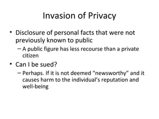 Invasion of Privacy
• Disclosure of personal facts that were not
previously known to public
– A public figure has less recourse than a private
citizen
• Can I be sued?
– Perhaps. If it is not deemed “newsworthy” and it
causes harm to the individual’s reputation and
well-being
 