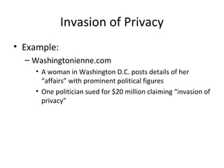 Invasion of Privacy
• Example:
– Washingtonienne.com
• A woman in Washington D.C. posts details of her
“affairs” with prominent political figures
• One politician sued for $20 million claiming “invasion of
privacy”
 