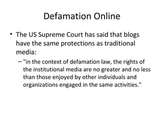 Defamation Online
• The US Supreme Court has said that blogs
have the same protections as traditional
media:
– "in the context of defamation law, the rights of
the institutional media are no greater and no less
than those enjoyed by other individuals and
organizations engaged in the same activities."
 