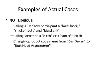 Examples of Actual Cases
• NOT Libelous:
– Calling a TV show participant a "local loser,"
"chicken butt" and "big skank"
– Calling someone a "bitch" or a "son of a bitch"
– Changing product code name from "Carl Sagan" to
"Butt Head Astronomer"
 