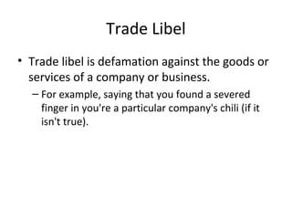 Trade Libel
• Trade libel is defamation against the goods or
services of a company or business.
– For example, saying that you found a severed
finger in you're a particular company's chili (if it
isn't true).
 