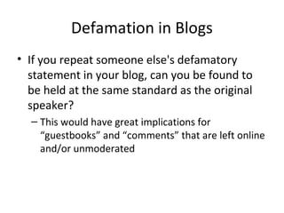 Defamation in Blogs
• If you repeat someone else's defamatory
statement in your blog, can you be found to
be held at the same standard as the original
speaker?
– This would have great implications for
“guestbooks” and “comments” that are left online
and/or unmoderated
 